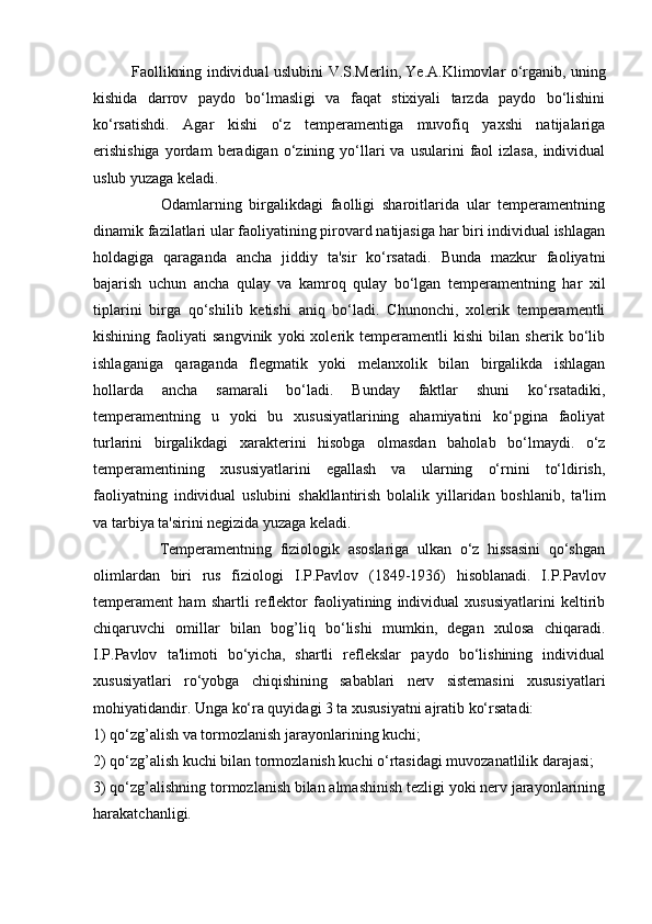                Faollikning individual uslubini   V.S.Merlin, Ye.A.Klimovlar   o‘rganib, uning
kishida   darrov   paydo   bo‘lmasligi   va   faqat   stixiyali   tarzda   paydo   bo‘lishini
ko‘rsatishdi.   Agar   kishi   o‘z   temperamentiga   muvofiq   yaxshi   natijalariga
erishishiga  yordam  beradigan  o‘zining  yo‘llari   va  usularini   faol   izlasa,  individual
uslub yuzaga keladi. 
                  Odamlarning   birgalikdagi   faolligi   sharoitlarida   ular   temperamentning
dinamik fazilatlari ular faoliyatining pirovard natijasiga har biri individual ishlagan
holdagiga   qaraganda   ancha   jiddiy   ta'sir   ko‘rsatadi.   Bunda   mazkur   faoliyatni
bajarish   uchun   ancha   qulay   va   kamroq   qulay   bo‘lgan   temperamentning   har   xil
tiplarini   birga   qo‘shilib   ketishi   aniq   bo‘ladi.   Chunonchi,   xolerik   temperamentli
kishining   faoliyati   sangvinik   yoki   xolerik   temperamentli   kishi   bilan   sherik   bo‘lib
ishlaganiga   qaraganda   flegmatik   yoki   melanxolik   bilan   birgalikda   ishlagan
hollarda   ancha   samarali   bo‘ladi.   Bunday   faktlar   shuni   ko‘rsatadiki,
temperamentning   u   yoki   bu   xususiyatlarining   ahamiyatini   ko‘pgina   faoliyat
turlarini   birgalikdagi   xarakterini   hisobga   olmasdan   baholab   bo‘lmaydi.   o‘z
temperamentining   xususiyatlarini   egallash   va   ularning   o‘rnini   to‘ldirish,
faoliyatning   individual   uslubini   shakllantirish   bolalik   yillaridan   boshlanib,   ta'lim
va tarbiya ta'sirini negizida yuzaga keladi.
                Temperamentning   fiziologik   asoslariga   ulkan   o‘z   hissasini   qo‘shgan
olimlardan   biri   rus   fiziologi   I.P.Pavlov   (1849-1936)   hisoblanadi.   I.P.Pavlov
temperament   ham   shartli   reflektor   faoliyatining   individual   xususiyatlarini   keltirib
chiqaruvchi   omillar   bilan   bog’liq   bo‘lishi   mumkin,   degan   xulosa   chiqaradi.
I.P.Pavlov   ta'limoti   bo‘yicha,   shartli   reflekslar   paydo   bo‘lishining   individual
xususiyatlari   ro‘yobga   chiqishining   sabablari   nerv   sistemasini   xususiyatlari
mohiyatidandir. Unga ko‘ra quyidagi 3 ta xususiyatni ajratib ko‘rsatadi: 
1) qo‘zg’alish va tormozlanish jarayonlarining kuchi; 
2) qo‘zg’alish kuchi bilan tormozlanish kuchi o‘rtasidagi muvozanatlilik darajasi; 
3) qo‘zg’alishning tormozlanish bilan almashinish tezligi yoki nerv jarayonlarining
harakatchanligi .  