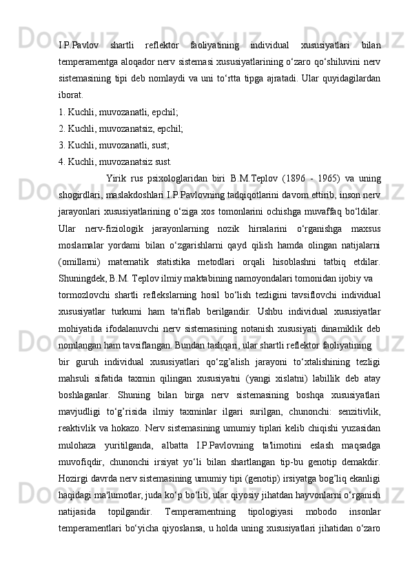 I.P.Pavlov   shartli   reflektor   faoliyatining   individual   xususiyatlari   bilan
temperamentga aloqador nerv sistemasi xususiyatlarining o‘zaro qo‘shiluvini nerv
sistemasining   tipi   deb   nomlaydi   va   uni   to‘rtta   tipga   ajratadi.   Ular   quyidagilardan
iborat. 
1. Kuchli, muvozanatli, epchil; 
2. Kuchli, muvozanatsiz, epchil; 
3. Kuchli, muvozanatli, sust; 
4. Kuchli, muvozanatsiz sust. 
                    Yirik   rus   psixologlaridan   biri   B.M.Teplov   (1896   -   1965)   va   uning
shogirdlari, maslakdoshlari I.P.Pavlovning tadqiqotlarini davom ettirib, inson nerv
jarayonlari   xususiyatlarining   o‘ziga   xos   tomonlarini   ochishga   muvaffaq   bo‘ldilar.
Ular   nerv-fiziologik   jarayonlarning   nozik   hirralarini   o‘rganishga   maxsus
moslamalar   yordami   bilan   o‘zgarishlarni   qayd   qilish   hamda   olingan   natijalarni
(omillarni)   matematik   statistika   metodlari   orqali   hisoblashni   tatbiq   etdilar.
Shuningdek, B.M. Teplov ilmiy maktabining namoyondalari tomonidan ijobiy va 
tormozlovchi   shartli   reflekslarning   hosil   bo‘lish   tezligini   tavsiflovchi   individual
xususiyatlar   turkumi   ham   ta'riflab   berilgandir.   Ushbu   individual   xususiyatlar
mohiyatida   ifodalanuvchi   nerv   sistemasining   notanish   xususiyati   dinamiklik   deb
nomlangan ham tavsiflangan. Bundan tashqari, ular shartli reflektor faoliyatining
bir   guruh   individual   xususiyatlari   qo‘zg’alish   jarayoni   to‘xtalishining   tezligi
mahsuli   sifatida   taxmin   qilingan   xususiyatni   (yangi   xislatni)   labillik   deb   atay
boshlaganlar.   Shuning   bilan   birga   nerv   sistemasining   boshqa   xususiyatlari
mavjudligi   to‘g’risida   ilmiy   taxminlar   ilgari   surilgan,   chunonchi:   senzitivlik,
reaktivlik va  hokazo. Nerv sistemasining  umumiy tiplari  kelib chiqishi  yuzasidan
mulohaza   yuritilganda,   albatta   I.P.Pavlovning   ta'limotini   eslash   maqsadga
muvofiqdir,   chunonchi   irsiyat   yo‘li   bilan   shartlangan   tip-bu   genotip   demakdir.
Hozirgi davrda nerv sistemasining umumiy tipi (genotip) irsiyatga bog’liq ekanligi
haqidagi ma'lumotlar, juda ko‘p bo‘lib, ular qiyosiy jihatdan hayvonlarni o‘rganish
natijasida   topilgandir.   Temperamentning   tipologiyasi   mobodo   insonlar
temperamentlari bo‘yicha qiyoslansa, u holda uning xususiyatlari  jihatidan o‘zaro 