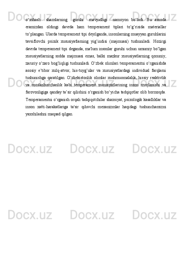 o‘xshash     shaxslarning     guruhi     mavjudligi     namoyon   bo‘ladi.   Bu   asnoda
eramizdan   oldingi   davrda   ham   temperament   tiplari   to‘g’risida   materiallar
to‘plangan. Ularda temperament tipi deyilganda, insonlarning muayyan guruhlarini
tavsiflovchi   psixik   xususiyatlarning   yig’indisi   (majmuasi)   tushuniladi.   Hozirgi
davrda temperament tipi deganda, ma'lum insonlar guruhi uchun umumiy bo‘lgan
xususiyatlarning   sodda   majmuasi   emas,   balki   mazkur   xususiyatlarning   qonuniy,
zaruriy o‘zaro bog’liqligi tushuniladi.   O‘zbek olimlari temperamentni o‘rganishda
asosiy   e’tibor   xulq-atvor,   his-tuyg’ular   va   xususiyatlardagi   individual   farqlarni
tushunishga   qaratilgan.   O‘zbekistonlik   olimlar   xushmuomalalik,   hissiy   reaktivlik
va   moslashuvchanlik   kabi   temperament   xususiyatlarining   inson   rivojlanishi   va
farovonligiga qanday ta’sir qilishini o‘rganish bo‘yicha tadqiqotlar olib bormoqda.
Temperamentni o‘rganish orqali tadqiqotchilar shaxsiyat, psixologik kasalliklar va
inson   xatti-harakatlariga   ta'sir   qiluvchi   mexanizmlar   haqidagi   tushunchamizni
yaxshilashni maqsad qilgan.  