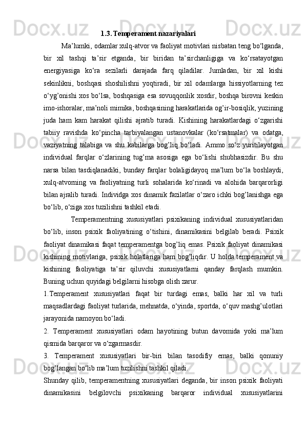                                 1.3.   Temperament nazariyalari
         Ma’lumki, odamlar xulq-atvor va faoliyat motivlari nisbatan teng bo‘lganda,
bir   xil   tashqi   ta’sir   etganda,   bir   biridan   ta’sirchanligiga   va   ko‘rsatayotgan
energiyasiga   ko‘ra   sezilarli   darajada   farq   qiladilar.   Jumladan,   bir   xil   kishi
sekinlikni,   boshqasi   shoshilishni   yoqtiradi,   bir   xil   odamlarga   hissiyotlarning   tez
o‘yg’onishi xos bo‘lsa, boshqasiga esa sovuqqonlik xosdir, boshqa birovni keskin
imo-ishoralar, ma’noli mimika, boshqasining harakatlarida og’ir-bosiqlik, yuzining
juda   ham   kam   harakat   qilishi   ajratib   turadi.   Kishining   harakatlardagi   o‘zgarishi
tabiiy   ravishda   ko‘pincha   tarbiyalangan   ustanovkalar   (ko‘rsatmalar)   va   odatga,
vaziyatning   talabiga   va   shu   kabilarga   bog’liq   bo‘ladi.   Ammo   so‘z   yuritilayotgan
individual   farqlar   o‘zlarining   tug’ma   asosiga   ega   bo‘lishi   shubhasizdir.   Bu   shu
narsa   bilan   tasdiqlanadiki,   bunday   farqlar   bolaligidayoq   ma’lum   bo‘la   boshlaydi,
xulq-atvorning   va   faoliyatning   turli   sohalarida   ko‘rinadi   va   alohida   barqarorligi
bilan ajralib turadi. Individga xos dinamik fazilatlar o‘zaro ichki bog’lanishga ega
bo‘lib, o‘ziga xos tuzilishni tashkil etadi.
                Temperamentning   xususiyatlari   psixikaning   individual   xususiyatlaridan
bo‘lib,   inson   psixik   faoliyatining   o‘tishini,   dinamikasini   belgilab   beradi.   Psixik
faoliyat dinamikasi faqat temperamentga bog’liq emas. Psixik faoliyat dinamikasi
kishining motivlariga, psixik holatlariga ham bog’liqdir. U holda temperament va
kishining   faoliyatiga   ta’sir   qiluvchi   xususiyatlarni   qanday   farqlash   mumkin.
Buning uchun quyidagi belgilarni hisobga olish zarur.
1.Temperament   xususiyatlari   faqat   bir   turdagi   emas,   balki   har   xil   va   turli
maqsadlardagi faoliyat turlarida, mehnatda, o‘yinda, sportda, o‘quv mashg’ulotlari
jarayonida namoyon bo‘ladi.
2.   Temperament   xususiyatlari   odam   hayotining   butun   davomida   yoki   ma’lum
qismida barqaror va o‘zgarmasdir.
3.   Temperament   xususiyatlari   bir-biri   bilan   tasodifiy   emas,   balki   qonuniy
bog’langan bo‘lib ma’lum tuzilishni tashkil qiladi.
Shunday   qilib,   temperamentning   xususiyatlari   deganda,   bir   inson   psixik   faoliyati
dinamikasini   belgilovchi   psixikaning   barqaror   individual   xususiyatlarini 