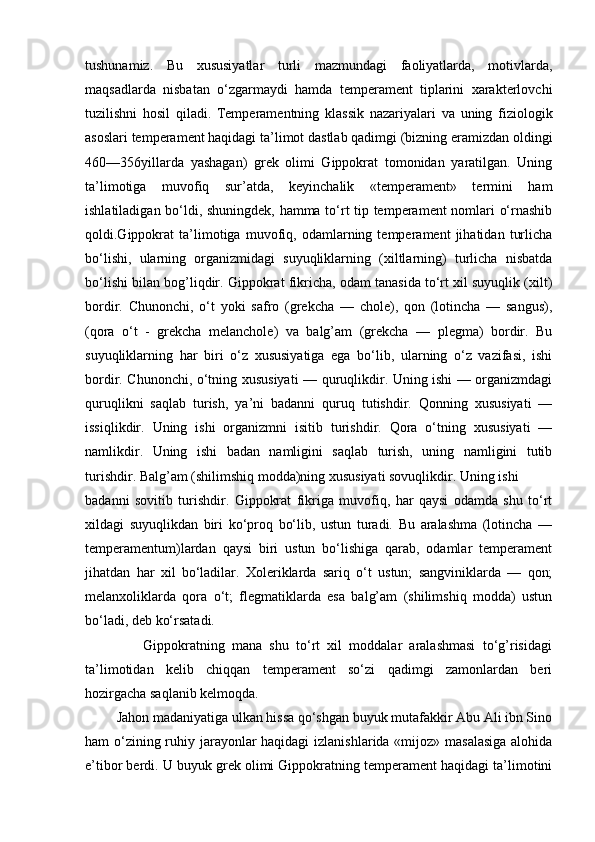 tushunamiz.   Bu   xususiyatlar   turli   mazmundagi   faoliyatlarda,   motivlarda,
maqsadlarda   nisbatan   o‘zgarmaydi   hamda   temperament   tiplarini   xarakterlovchi
tuzilishni   hosil   qiladi.   Temperamentning   klassik   nazariyalari   va   uning   fiziologik
asoslari temperament haqidagi ta’limot dastlab qadimgi (bizning eramizdan oldingi
460—356yillarda   yashagan)   grek   olimi   Gippokrat   tomonidan   yaratilgan.   Uning
ta’limotiga   muvofiq   sur’atda,   keyinchalik   «temperament»   termini   ham
ishlatiladigan bo‘ldi, shuningdek, hamma to‘rt tip temperament nomlari o‘rnashib
qoldi.Gippokrat   ta’limotiga   muvofiq,   odamlarning   temperament   jihatidan   turlicha
bo‘lishi,   ularning   organizmidagi   suyuqliklarning   (xiltlarning)   turlicha   nisbatda
bo‘lishi bilan bog’liqdir. Gippokrat fikricha, odam tanasida to‘rt xil suyuqlik (xilt)
bordir.   Chunonchi,   o‘t   yoki   safro   (grekcha   —   chole),   qon   (lotincha   —   sangus),
(qora   o‘t   -   grekcha   melanchole)   va   balg’am   (grekcha   —   plegma)   bordir.   Bu
suyuqliklarning   har   biri   o‘z   xususiyatiga   ega   bo‘lib,   ularning   o‘z   vazifasi,   ishi
bordir. Chunonchi, o‘tning xususiyati — quruqlikdir. Uning ishi — organizmdagi
quruqlikni   saqlab   turish,   ya’ni   badanni   quruq   tutishdir.   Qonning   xususiyati   —
issiqlikdir.   Uning   ishi   organizmni   isitib   turishdir.   Qora   o‘tning   xususiyati   —
namlikdir.   Uning   ishi   badan   namligini   saqlab   turish,   uning   namligini   tutib
turishdir. Balg’am (shilimshiq modda)ning xususiyati sovuqlikdir. Uning ishi
badanni   sovitib   turishdir.   Gippokrat   fikriga   muvofiq,   har   qaysi   odamda   shu   to‘rt
xildagi   suyuqlikdan   biri   ko‘proq   bo‘lib,   ustun   turadi.   Bu   aralashma   (lotincha   —
temperamentum)lardan   qaysi   biri   ustun   bo‘lishiga   qarab,   odamlar   temperament
jihatdan   har   xil   bo‘ladilar.   Xoleriklarda   sariq   o‘t   ustun;   sangviniklarda   —   qon;
melanxoliklarda   qora   o‘t;   flegmatiklarda   esa   balg’am   (shilimshiq   modda)   ustun
bo‘ladi, deb ko‘rsatadi.
                Gippokratning   mana   shu   to‘rt   xil   moddalar   aralashmasi   to‘g’risidagi
ta’limotidan   kelib   chiqqan   temperament   so‘zi   qadimgi   zamonlardan   beri
hozirgacha saqlanib kelmoqda.
         Jahon madaniyatiga ulkan hissa qo‘shgan buyuk mutafakkir Abu Ali ibn Sino
ham o‘zining ruhiy jarayonlar  haqidagi  izlanishlarida «mijoz» masalasiga  alohida
e’tibor berdi. U buyuk grek olimi Gippokratning temperament haqidagi ta’limotini