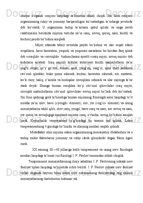 chuqur   o‘rgandi   «mijoz»   haqidagi   ta’limotini   ishlab   chiqdi.   Ibn   Sino   «mijoz»
organizmning   ruhiy   va   jismoniy   barqarorligini   ko‘rsatadigan   ta’sirlarga   javobidir
deb   ko‘rsatdi.   U   organizmni   tashqi   ta’sirlarni   qabul   qilishi   va   unga   javob
reaktsiyasini   berishida   mijozni   turlicha   ya’ni   issiq,   sovuq,   quruq,   nam,   kuchli   va
kuchsiz paydo bo‘lishini aniqladi.
                  Mijoz   odamda   tabiiy   ravishda   paydo   bo‘lishini   va   ular   orqali   odam
ovqatlarni,  havo  haroratini, yoqimli   va yoqimsiz  narsalarni   bir-biridan  farq  qiladi
deb «issiqlik» va «sovuqlik»  tushunchasini ajratib «issiq mijoz, sovuq mijoz» deb
kishilarni   ajratadi.   Issiq   mijozli   kishilar   koloriyasi   kuchli   mahsulotlarni   ya’ni
yog’li   ovqat,   qo‘y   go‘shti,   tuxum,   qant,   yong’oq,   mag’iz,   qora   choy   kabilarni
iste’mol   qiladilar,   bular   qonni   oshiradi,   kuchni,   haroratni   oshiradi;   sut,   mastava,
ko‘k choy, baliq, o‘simlik va boshqalar sovuqlikni oshiradi va ular mijozga ta’sir
etadi   deydi.   Shunga   binoan   issiqlikni   ko‘p   iste’mol   qiluvchilar   issiq   mijoz,
sovuqlik   mahsulotlarini   iste’mol   qiluvchilar   sovuq   mijoz   bo‘ladi   deb   ko‘rsatadi.
Ibn Sino qadimgi grek ta’limotiga binoan mijozning fiziologik asosi haqidagi to‘rt
modda   ya’ni   olov,   havo   («yengil»   element),   suv,   yer   («og’ir»   element)   va   uning
xususiyatlarini tahlil qilib, olov issiq, yengil; havo issiq va nam, suv sovuq va nam,
yer quruq va sovuqligiga asoslanib mijozni issiq, o‘rtacha, sovuq bo‘lishini aniqlab
berdi.   Keyinchalik   temperament   to‘g’risidagi   bu   taxmin   rad   qilindi.   Lekin
temperamentning 4 guruhga bo‘linishi va ularning nomlari saqlab qolindi.
           Mutafakkir olim mijozni odam organizmining xususiyatini ifodalashini va u
tashqi   muhit   faktorlarini   jismoniy   va   ruhiy   idrok   qilinishidir   degan   fikrni   ilgari
surdi.
                   XX asrning 30—40 yillariga kelib temperament  va uning nerv fiziologik
asoslari haqidagi ta’limot rus fiziologi I. P. Pavlov tomonidan ishlab chiqildi.
         Temperament xususiyatlarining ilmiy sabablari I. P. Pavlovning yuksak nerv
faoliyat tiplari haqidagi ta’limotida ochib berildi. I. P. Pavlov yuksak nerv faoliyat
turlari   deganda   hayvon   bilan   odam   nerv   sistemasining   faoliyatidagi   eng   muhim
xususiyatlarning chatishuvini tushunar edi.