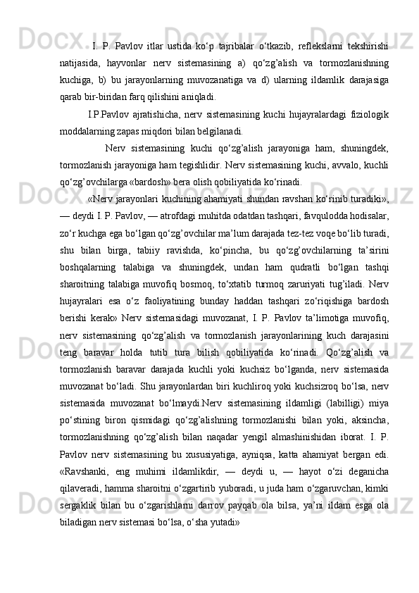               I.   P.   Pavlov   itlar   ustida   ko‘p   tajribalar   o‘tkazib,   reflekslarni   tekshirishi
natijasida,   hayvonlar   nerv   sistemasining   a)   qo‘zg’alish   va   tormozlanishning
kuchiga,   b)   bu   jarayonlarning   muvozanatiga   va   d)   ularning   ildamlik   darajasiga
qarab bir-biridan farq qilishini aniqladi.
              I.P.Pavlov   ajratishicha,   nerv   sistemasining   kuchi   hujayralardagi   fiziologik
moddalarning zapas miqdori bilan belgilanadi.
                Nerv   sistemasining   kuchi   qo‘zg’alish   jarayoniga   ham,   shuningdek,
tormozlanish jarayoniga ham tegishlidir. Nerv sistemasining kuchi, avvalo, kuchli
qo‘zg’ovchilarga «bardosh» bera olish qobiliyatida ko‘rinadi.
                 «Nerv jarayonlari kuchining ahamiyati shundan ravshan ko‘rinib turadiki»,
— deydi I. P. Pavlov, — atrofdagi muhitda odatdan tashqari, favqulodda hodisalar,
zo‘r kuchga ega bo‘lgan qo‘zg’ovchilar ma’lum darajada tez-tez voqe bo‘lib turadi,
shu   bilan   birga,   tabiiy   ravishda,   ko‘pincha,   bu   qo‘zg’ovchilarning   ta’sirini
boshqalarning   talabiga   va   shuningdek,   undan   ham   qudratli   bo‘lgan   tashqi
sharoitning   talabiga   muvofiq   bosmoq,   to‘xtatib   turmoq   zaruriyati   tug’iladi.   Nerv
hujayralari   esa   o‘z   faoliyatining   bunday   haddan   tashqari   zo‘riqishiga   bardosh
berishi   kerak»   Nerv   sistemasidagi   muvozanat,   I.   P.   Pavlov   ta’limotiga   muvofiq,
nerv   sistemasining   qo‘zg’alish   va   tormozlanish   jarayonlarining   kuch   darajasini
teng   baravar   holda   tutib   tura   bilish   qobiliyatida   ko‘rinadi.   Qo‘zg’alish   va
tormozlanish   baravar   darajada   kuchli   yoki   kuchsiz   bo‘lganda,   nerv   sistemasida
muvozanat bo‘ladi. Shu jarayonlardan biri kuchliroq yoki kuchsizroq bo‘lsa, nerv
sistemasida   muvozanat   bo‘lmaydi.Nerv   sistemasining   ildamligi   (labilligi)   miya
po‘stining   biron   qismidagi   qo‘zg’alishning   tormozlanishi   bilan   yoki,   aksincha,
tormozlanishning   qo‘zg’alish   bilan   naqadar   yengil   almashinishidan   iborat.   I.   P.
Pavlov   nerv   sistemasining   bu   xususiyatiga,   ayniqsa,   katta   ahamiyat   bergan   edi.
«Ravshanki,   eng   muhimi   ildamlikdir,   —   deydi   u,   —   hayot   o‘zi   deganicha
qilaveradi, hamma sharoitni o‘zgartirib yuboradi, u juda ham o‘zgaruvchan, kimki
sergaklik   bilan   bu   o‘zgarishlarni   darrov   payqab   ola   bilsa,   ya’ni   ildam   esga   ola
biladigan nerv sistemasi bo‘lsa, o‘sha yutadi» 