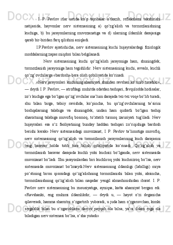 I.   P.   Pavlov   itlar   ustida   ko‘p   tajribalar   o‘tkazib,   reflekslarni   tekshirishi
natijasida,   hayvonlar   nerv   sistemasining   a)   qo‘zg’alish   va   tormozlanishning
kuchiga,   b)   bu   jarayonlarning   muvozanatiga   va   d)   ularning   ildamlik   darajasiga
qarab bir-biridan farq qilishini aniqladi.
              I.P.Pavlov   ajratishicha,   nerv   sistemasining   kuchi   hujayralardagi   fiziologik
moddalarning zapas miqdori bilan belgilanadi.
                Nerv   sistemasining   kuchi   qo‘zg’alish   jarayoniga   ham,   shuningdek,
tormozlanish jarayoniga ham tegishlidir. Nerv sistemasining kuchi, avvalo, kuchli
qo‘zg’ovchilarga «bardosh» bera olish qobiliyatida ko‘rinadi.
                 «Nerv jarayonlari kuchining ahamiyati shundan ravshan ko‘rinib turadiki»,
— deydi I. P. Pavlov, — atrofdagi muhitda odatdan tashqari, favqulodda hodisalar,
zo‘r kuchga ega bo‘lgan qo‘zg’ovchilar ma’lum darajada tez-tez voqe bo‘lib turadi,
shu   bilan   birga,   tabiiy   ravishda,   ko‘pincha,   bu   qo‘zg’ovchilarning   ta’sirini
boshqalarning   talabiga   va   shuningdek,   undan   ham   qudratli   bo‘lgan   tashqi
sharoitning   talabiga   muvofiq   bosmoq,   to‘xtatib   turmoq   zaruriyati   tug’iladi.   Nerv
hujayralari   esa   o‘z   faoliyatining   bunday   haddan   tashqari   zo‘riqishiga   bardosh
berishi   kerak»   Nerv   sistemasidagi   muvozanat,   I.   P.   Pavlov   ta’limotiga   muvofiq,
nerv   sistemasining   qo‘zg’alish   va   tormozlanish   jarayonlarining   kuch   darajasini
teng   baravar   holda   tutib   tura   bilish   qobiliyatida   ko‘rinadi.   Qo‘zg’alish   va
tormozlanish   baravar   darajada   kuchli   yoki   kuchsiz   bo‘lganda,   nerv   sistemasida
muvozanat bo‘ladi. Shu jarayonlardan biri kuchliroq yoki kuchsizroq bo‘lsa, nerv
sistemasida   muvozanat   bo‘lmaydi.Nerv   sistemasining   ildamligi   (labilligi)   miya
po‘stining   biron   qismidagi   qo‘zg’alishning   tormozlanishi   bilan   yoki,   aksincha,
tormozlanishning   qo‘zg’alish   bilan   naqadar   yengil   almashinishidan   iborat.   I.   P.
Pavlov   nerv   sistemasining   bu   xususiyatiga,   ayniqsa,   katta   ahamiyat   bergan   edi.
«Ravshanki,   eng   muhimi   ildamlikdir,   —   deydi   u,   —   hayot   o‘zi   deganicha
qilaveradi, hamma sharoitni o‘zgartirib yuboradi, u juda ham o‘zgaruvchan, kimki
sergaklik   bilan   bu   o‘zgarishlarni   darrov   payqab   ola   bilsa,   ya’ni   ildam   esga   ola
biladigan nerv sistemasi bo‘lsa, o‘sha yutadi»