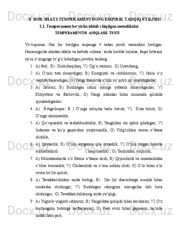    II  BOB.   SHAXS TEMPERAMENTINING EMPIRIK TADQIQ ETILISHI
              2.1.   Temperament bo‘yicha ishlab chiqilgan metodikalar
                                  TEMPERAMENTNI  ANIQLASH  TESTI
Yo‘riqnoma:   Har   bir   berilgan   raqamga   4   tadan   javob   variantlari   berilgan.
Nazaringizda ulardan ikkita va hattoki uchtasi  sizda bordek tuyulsa, faqat bittasini
ya’ni o‘zingizga to‘g’ri keladigan javobni tanlang.
1. A) faol;  B)  Xushchaqchaq; V)  Og’ir,vazmin;  G) Uyatchang;
2. A)   O‘zini   tuta   olmaydigan;   B)   Energiyali   va   ishbilarmon;   V)   Ishini   o‘z
vaqtida bajaradigan; G) Yangi sharoitda o‘zini yo‘qotib qo‘ymaydiganlar;
3. A)   Sabrsiz;   B)   Boshlagan   ishini   oxiriga   yetkaza   olmaydiganlar;   V)
Ehtiyotkor   va   fikrlovchi;   G)   Yangi   odamlar   bilan   muomala   qilishda
qiynaladiganlar;
4. A)     Betgachopar;   B   )   O‘ziga   ortiqcha   baho   berish;   V)     Kuta   bilish;   G)
O‘ziga ishonmaslik;
5. A)   Qo‘rqmaslik   va   tashabbuskorlik;   B)  Yangilikni   tez   qabul   qiladigan;   V)
Indamas   va   ko‘p   gapirishni   yoqtirmaslik;   G)   Yolg’izlikni   onson   o‘tkaza
olishlik;
6. A)   Qaysarlik;   B)   O‘zini   aytganini   qila   olmaslik;   V)   O‘zini   tutgan   holatda
suhbatlashish                           ( baqirmaslik) ; G) Tanholikni yoqtirish;
7. A) Muzokaralarda o‘z fikrini o‘tkaza olish; B) Qiyinchilik va omadsizlikka
e’tibor bermaslik; V) Chidamlilik va o‘zini ushlay olish; G) O‘zi bilan o‘zi
ovora bo‘lib qolish;
8. A)   Tavakkalchilikni   sizda   borligi;   B)     Xar   hil   sharoitlarga   osonlik   bilan
moslasha   olishingiz;   V)   Boshlagan   ishingizni   oxirigacha   olib   bora
olishingiz;  G) Tavakkalchilikning sizda yo‘qligi;
9. A) Yugurib-yugurib ishlaysiz; B) Yangilikka qiziqish bilan kirishasiz; V) O‘z
kuchingizni   bekorga   sarflamaysiz;   G)   Past   ovoz   bilan   gapirasiz,   ba’zida
undan ham past; 