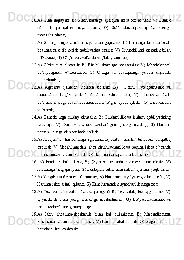 10. A)  Gina saqlaysiz;  B) Biron narsaga   qiziqish sizda tez so‘nadi; V) Kunlik
ish   tartibiga   qat’iy   rioya   qilasiz;   G)   Suhbatdoshingizning   harakteriga
moslasha olasiz;
11. A)   Gapirganingizda   intonatsiya   bilan   gapirasiz;   B)   Bir   ishga   kirishib   tezda
boshqasiga o‘tib ketish qobiliyatiga egasiz;  V) Qiyinchilikni onsonlik bilan
o‘tkazasiz; G) O‘g’ir vaziyatlarda yig’lab yuborasiz;
12. A)   O‘zini   tuta   olmaslik;   B)   Bir   hil   sharoitga   moslashish;  V)   Masalalar   xal
bo‘layotganda   e’tiborsizlik;   G)   O‘ziga   va   boshqalarga   yuqori   dajarada
talabchanlik;
13. A)   Agressiv   (jahldor)   holatda   bo‘lish;   B)     O‘zini     yo‘qotmaslik   va
muomalani   to‘g’ei   qilib   boshqalarni   eshita   olish;   V)     Birovdan   hafa
bo‘lmaslik   sizga   nisbatan   muomalani   to‘g’ri   qabul   qilish;     G)   Birovlardan
xafsirash;
14. A)   Kamchilikga   chiday   olmaslik;   B)   Chidamlilik   va   ishlash   qobiliyatining
ustunligi;   V)   Doimiy   o‘z   qiziquvchanligining   o‘zgarmasligi;   G)   Hamma
narsani  o‘ziga olib tez hafa bo‘lish;
15. A) Aniq xatti - harakatlarga egamisiz; B) Xatti - harakat bilan tez   va qattiq
gapirish; V) Shoshilmasdan ishga kirishuvchanlik va boshqa ishga o‘tganda
ham shunday davom ettirish; G) Hamma narsaga hafa bo‘lishlik;
16.   A)   Ishni   tez   hal   qilasiz;   B)   Qiyin   sharoitlarda   o‘zingizni   tuta   olasiz;   V)
Hammaga teng qaraysiz; G) Boshqalar bilan ham suhbat qilishni yoqtirasiz;
17. A) Yangilikka doim intilib borasiz; B) Har doim kayfiyatingiz ko‘tarinki; V)
Hamma ishni sifatli qilasiz; G) Kam harakatlik uyatchanlik sizga xos;
18. A)  Tez     va   qo‘rs   xatti   -   harakatga   egalik   B)  Tez   uhlab,   tez   uyg’onasiz;  V)
Qiyinchilik   bilan   yangi   sharoitga   moslashasiz;     G)   Bo‘ysunuvchanlik   va
tortinuvchanlikning mavjudligi;
19. A)   Ishni   shoshma-shosharlik   bilan   hal   qilishingiz;   B)   Maqsadingizga
erishishda qat’an harakat qilasiz; V) Kam harakatchanlik; G) Sizga nisbatan
hamdardlikni xohlaysiz; 