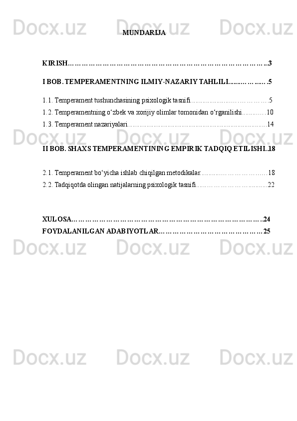                                               MUNDARIJA
KIRISH…………………………………………………………………………...3
I BOB.   TEMPERAMENTNING ILMIY - NAZARIY TAHLILI.......……...….5
1.1.   Temperament tushunchasining psixologik tasnifi................... ....….………….5
1.2.   Temperamentning o‘zbek va xorijiy olimlar tomonidan o‘rganilishi.........….10
1.3.   Temperament nazariyalari................................................................................14
II BOB.   SHAXS TEMPERAMENTINING EMPIRIK TADQIQ ETILISHI..18
2.1.   Temperament bo‘yicha ishlab chiqilgan metodikalar............……………..….18
2.2.   Tadqiqotda olingan natijalarning psixologik tasnifi......………………...........22
XULOSA………………………………………………………………………..24
FOYDALANILGAN ADABIYOTLAR………………………………………25 