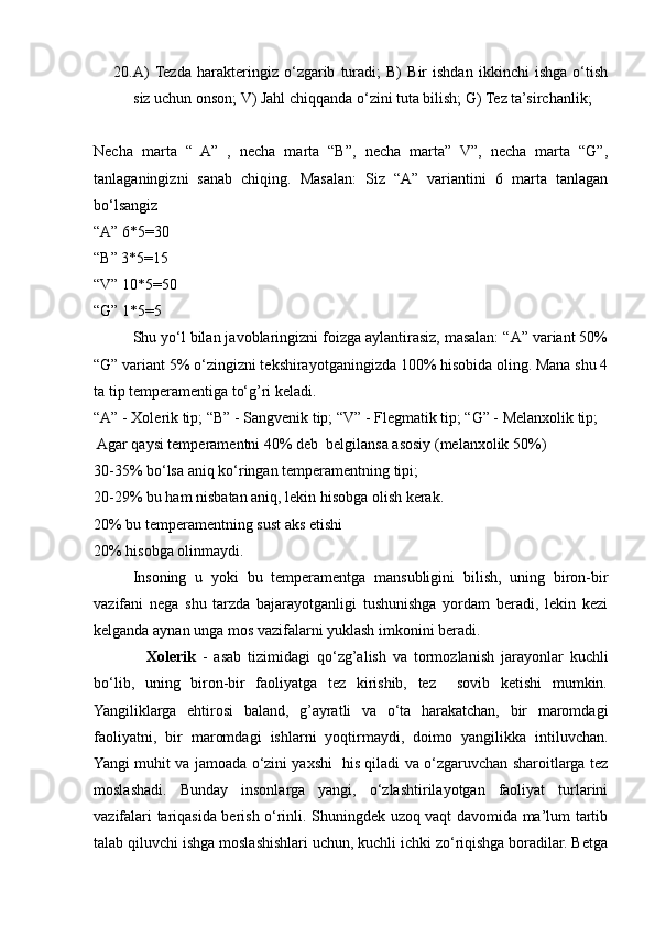 20. A)  Tezda   harakteringiz   o‘zgarib   turadi;   B)   Bir   ishdan   ikkinchi   ishga   o‘tish
siz uchun onson; V) Jahl chiqqanda o‘zini tuta bilish; G) Tez ta’sirchanlik;
Necha   marta   “   A”   ,   necha   marta   “B”,   necha   marta”   V”,   necha   marta   “G”,
tanlaganingizni   sanab   chiqing.   Masalan:   Siz   “A”   variantini   6   marta   tanlagan
bo‘lsangiz
“A” 6*5=30
“B” 3*5=15
“V” 10*5=50
“G” 1*5=5
Shu yo‘l bilan javoblaringizni foizga aylantirasiz, masalan: “A” variant 50%
“G” variant 5% o‘zingizni tekshirayotganingizda 100% hisobida oling. Mana shu 4
ta tip temperamentiga to‘g’ri keladi.
“A” - Xolerik tip; “B” - Sangvenik tip; “V” - Flegmatik tip; “G” - Melanxolik tip;
 Agar qaysi temperamentni 40% deb  belgilansa asosiy (melanxolik 50%)
30-35% bo‘lsa aniq ko‘ringan temperamentning tipi;
20-29% bu ham nisbatan aniq, lekin hisobga olish kerak.
20% bu temperamentning sust aks etishi
20% hisobga olinmaydi.
  Insoning   u   yoki   bu   temperamentga   mansubligini   bilish,   uning   biron-bir
vazifani   nega   shu   tarzda   bajarayotganligi   tushunishga   yordam   beradi,   lekin   kezi
kelganda aynan unga mos vazifalarni yuklash imkonini beradi.
                Xolerik   -   asab   tizimidagi   qo‘zg’alish   va   tormozlanish   jarayonlar   kuchli
bo‘lib,   uning   biron-bir   faoliyatga   tez   kirishib,   tez     sovib   ketishi   mumkin.
Yangiliklarga   ehtirosi   baland,   g’ayratli   va   o‘ta   harakatchan,   bir   maromdagi
faoliyatni,   bir   maromdagi   ishlarni   yoqtirmaydi,   doimo   yangilikka   intiluvchan.
Yangi muhit va jamoada o‘zini yaxshi   his qiladi va o‘zgaruvchan sharoitlarga tez
moslashadi.   Bunday   insonlarga   yangi,   o‘zlashtirilayotgan   faoliyat   turlarini
vazifalari tariqasida berish o‘rinli. Shuningdek uzoq vaqt davomida ma’lum tartib
talab qiluvchi ishga moslashishlari uchun, kuchli ichki zo‘riqishga boradilar. Betga 