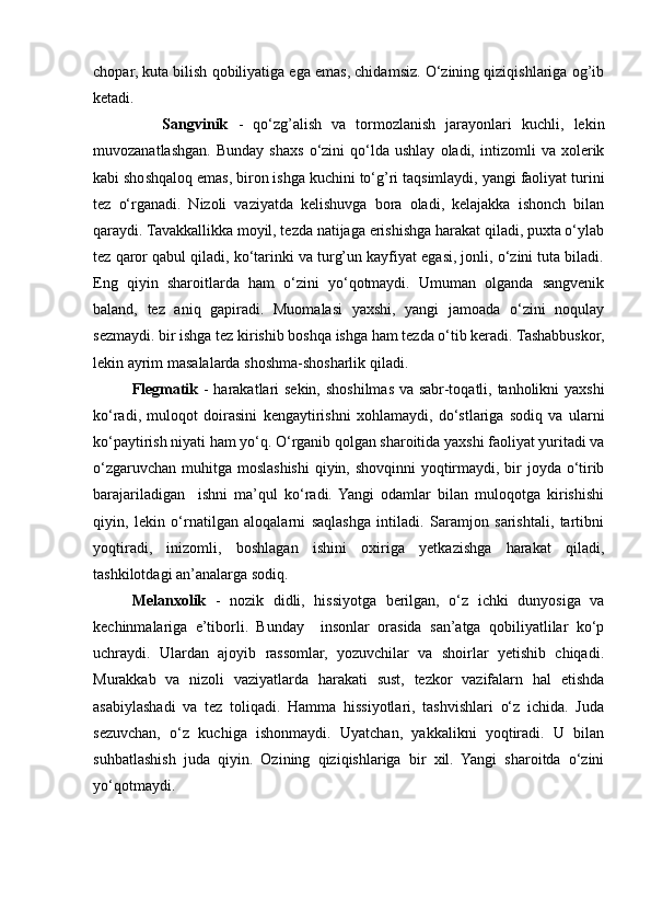 chopar, kuta bilish qobiliyatiga ega emas, chidamsiz. O‘zining qiziqishlariga og’ib
ketadi.
              Sangvinik   -   qo‘zg’alish   va   tormozlanish   jarayonlari   kuchli,   lekin
muvozanatlashgan.   Bunday   shaxs   o‘zini   qo‘lda  ushlay   oladi,   intizomli   va   xolerik
kabi shoshqaloq emas, biron ishga kuchini to‘g’ri taqsimlaydi, yangi faoliyat turini
tez   o‘rganadi.   Nizoli   vaziyatda   kelishuvga   bora   oladi,   kelajakka   ishonch   bilan
qaraydi. Tavakkallikka moyil, tezda natijaga erishishga harakat qiladi, puxta o‘ylab
tez qaror qabul qiladi, ko‘tarinki va turg’un kayfiyat egasi, jonli, o‘zini tuta biladi.
Eng   qiyin   sharoitlarda   ham   o‘zini   yo‘qotmaydi.   Umuman   olganda   sangvenik
baland,   tez   aniq   gapiradi.   Muomalasi   yaxshi,   yangi   jamoada   o‘zini   noqulay
sezmaydi. bir ishga tez kirishib boshqa ishga ham tezda o‘tib keradi. Tashabbuskor,
lekin ayrim masalalarda shoshma-shosharlik qiladi.
  Flegmatik   - harakatlari sekin, shoshilmas va sabr-toqatli, tanholikni yaxshi
ko‘radi,   muloqot   doirasini   kengaytirishni   xohlamaydi,   do‘stlariga   sodiq   va   ularni
ko‘paytirish niyati ham yo‘q. O‘rganib qolgan sharoitida yaxshi faoliyat yuritadi va
o‘zgaruvchan muhitga moslashishi  qiyin, shovqinni  yoqtirmaydi, bir joyda o‘tirib
barajariladigan     ishni   ma’qul   ko‘radi.   Yangi   odamlar   bilan   muloqotga   kirishishi
qiyin,   lekin   o‘rnatilgan   aloqalarni   saqlashga   intiladi.   Saramjon   sarishtali,   tartibni
yoqtiradi,   inizomli,   boshlagan   ishini   oxiriga   yetkazishga   harakat   qiladi,
tashkilotdagi an’analarga sodiq.
Melanxolik   -   nozik   didli,   hissiyotga   berilgan,   o‘z   ichki   dunyosiga   va
kechinmalariga   e’tiborli.   Bunday     insonlar   orasida   san’atga   qobiliyatlilar   ko‘p
uchraydi.   Ulardan   ajoyib   rassomlar,   yozuvchilar   va   shoirlar   yetishib   chiqadi.
Murakkab   va   nizoli   vaziyatlarda   harakati   sust,   tezkor   vazifalarn   hal   etishda
asabiylashadi   va   tez   toliqadi.   Hamma   hissiyotlari,   tashvishlari   o‘z   ichida.   Juda
sezuvchan,   o‘z   kuchiga   ishonmaydi.   Uyatchan,   yakkalikni   yoqtiradi.   U   bilan
suhbatlashish   juda   qiyin.   Ozining   qiziqishlariga   bir   xil.   Yangi   sharoitda   o‘zini
yo‘qotmaydi. 