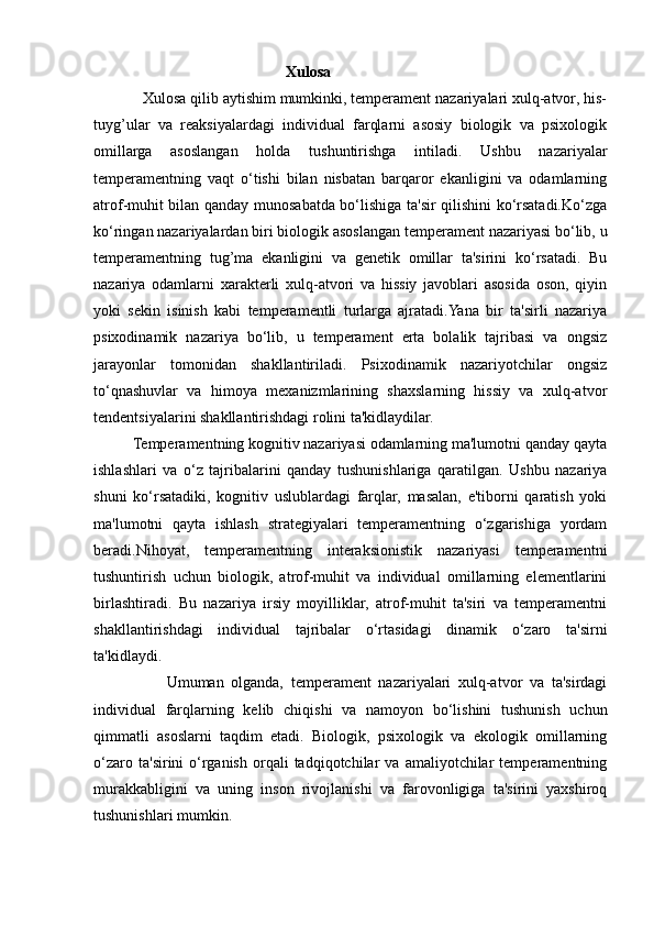 Xulosa 
            Xulosa qilib aytishim mumkinki, temperament nazariyalari xulq-atvor, his-
tuyg’ular   va   reaksiyalardagi   individual   farqlarni   asosiy   biologik   va   psixologik
omillarga   asoslangan   holda   tushuntirishga   intiladi.   Ushbu   nazariyalar
temperamentning   vaqt   o‘tishi   bilan   nisbatan   barqaror   ekanligini   va   odamlarning
atrof-muhit bilan qanday munosabatda bo‘lishiga ta'sir qilishini ko‘rsatadi.Ko‘zga
ko‘ringan nazariyalardan biri biologik asoslangan temperament nazariyasi bo‘lib, u
temperamentning   tug’ma   ekanligini   va   genetik   omillar   ta'sirini   ko‘rsatadi.   Bu
nazariya   odamlarni   xarakterli   xulq-atvori   va   hissiy   javoblari   asosida   oson,   qiyin
yoki   sekin   isinish   kabi   temperamentli   turlarga   ajratadi.Yana   bir   ta'sirli   nazariya
psixodinamik   nazariya   bo‘lib,   u   temperament   erta   bolalik   tajribasi   va   ongsiz
jarayonlar   tomonidan   shakllantiriladi.   Psixodinamik   nazariyotchilar   ongsiz
to‘qnashuvlar   va   himoya   mexanizmlarining   shaxslarning   hissiy   va   xulq-atvor
tendentsiyalarini shakllantirishdagi rolini ta'kidlaydilar.
          Temperamentning kognitiv nazariyasi odamlarning ma'lumotni qanday qayta
ishlashlari   va   o‘z   tajribalarini   qanday   tushunishlariga   qaratilgan.   Ushbu   nazariya
shuni   ko‘rsatadiki,   kognitiv   uslublardagi   farqlar,   masalan,   e'tiborni   qaratish   yoki
ma'lumotni   qayta   ishlash   strategiyalari   temperamentning   o‘zgarishiga   yordam
beradi.Nihoyat,   temperamentning   interaksionistik   nazariyasi   temperamentni
tushuntirish   uchun   biologik,   atrof-muhit   va   individual   omillarning   elementlarini
birlashtiradi.   Bu   nazariya   irsiy   moyilliklar,   atrof-muhit   ta'siri   va   temperamentni
shakllantirishdagi   individual   tajribalar   o‘rtasidagi   dinamik   o‘zaro   ta'sirni
ta'kidlaydi.
                    Umuman   olganda,   temperament   nazariyalari   xulq-atvor   va   ta'sirdagi
individual   farqlarning   kelib   chiqishi   va   namoyon   bo‘lishini   tushunish   uchun
qimmatli   asoslarni   taqdim   etadi.   Biologik,   psixologik   va   ekologik   omillarning
o‘zaro   ta'sirini   o‘rganish   orqali   tadqiqotchilar   va   amaliyotchilar   temperamentning
murakkabligini   va   uning   inson   rivojlanishi   va   farovonligiga   ta'sirini   yaxshiroq
tushunishlari mumkin.