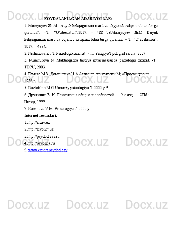                     FOYDALANILGAN ADABIYOTLAR:
1. Mirziyoyev Sh.M. “Buyuk kelajagimizni mard va oliyjanob xalqimiz bilan birga
quramiz”.   –T.:   “O‘zbekiston”,2017.   –   488   betMirziyoyev   Sh.M.   Buyuk
kelajagimizni mard va olijanob xalqimiz bilan birga quramiz. – T.: “O‘zbekiston”,
2017. – 488 b.
2. Nishanova Z . T. Psixologik xizmat. - T.: Yangiyo‘l poligraf servis, 2007.
3.   Mirashirova   N.   Maktabgacha   tarbiya   muassasalarida   psixologik   xizmat.   -T.:
TDPU, 2003.
4. Гамезо М.В, Домашенко И.А Атлас по психологии М; «Просвещение»  
1986 г 
5.  Davletshin   M . G   Umumiy   psixologiya   T -2002  y   P
6. Дружинин В. Н. Психология общих способностей. — 2-е изд. — СПб.:  
Питер, 1999. 
7.  Karimova   V . M .  Psixologiya   T -2002  y  
Internet resurslari:
1.http://arxiv.uz 
2.http://ziyonet.uz 
3.http://psychol.ras.ru
4.http://psyberia.ru
5.  www.expert.psychology 