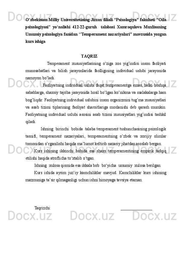 O‘zbekiston Milliy Universitetining Jizzax filiali “Psixologiya” fakulteti “ Oila
p sixologiyasi”   yo ‘ nalishi   412 -2 2 -guruh     talabasi   Xamraqulova   Muxlisa ning
Umumiy psixologiya  fanidan   ‘’Temperament nazariyalari’’  mavzusida yozgan
kurs ishiga
                                                     TAQRIZ
                      Temperament   xususiyatlarining   o‘ziga   xos   yig’indisi   inson   faoliyati
munosabatlari   va   bilish   jarayonlarida   faolligining   individual   uslubi   jarayonida
namoyon bo‘ladi. 
                       Faoliyatning individual  uslubi  faqat temperamentga emas, balki  boshqa
sabablarga, shaxsiy tajriba jarayonida hosil bo‘lgan ko‘nikma va malakalarga ham
bog’liqdir. Faoliyatning individual uslubini inson organizmini tug’ma xususiyatlari
va   asab   tizimi   tiplarining   faoliyat   sharoitlariga   moslanishi   deb   qarash   mumkin.
Faoliyatning   individual   uslubi   asosini   asab   tizimi   xususiyatlari   yig’indisi   tashkil
qiladi.
                   Ishning  birinchi  bobida  talaba temperament tushunchasining psixologik
tasnifi,   temperament   nazariyalari,   temperamentning   o’zbek   va   xorijiy   olimlar
tomonidan o’rganilishi  haqida ma lumot keltirib nazariy jihatdan asoslab bergan.ʼ
Kurs   ishining   ikkinchi   bobida   esa   shaxs   temperamentining   empirik   tadqiq
etilishi  haqida atroflicha to xtalib o tgan	
ʻ ʻ .
Ishning    xulosa qismida esa   ikkala bob    bo yicha	
ʻ    umumiy    xulosa berilgan .
Kurs   ishida   ayrim   juz ’ iy   kamchiliklar   mavjud.   Kamchiliklar   kurs   ishining
mazmuniga ta ’ sir qilmaganligi uchun ishni himoyaga tavsiya etaman.
Taqrizchi:                                                                     _______________