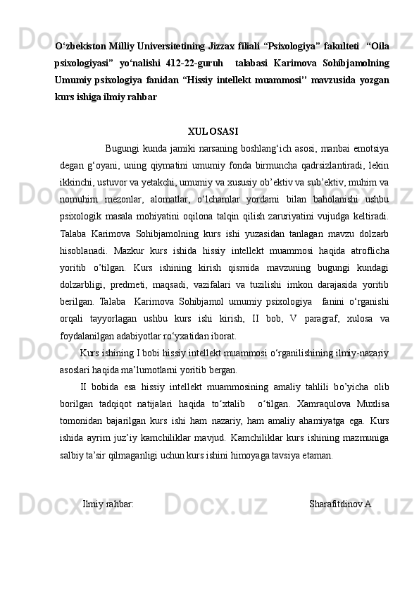 O‘zbekiston Milliy Universitetining Jizzax filiali “Psixologiya” fakulteti     “ Oila
p sixologiyasi”   yo ‘ nalishi   412 -2 2 -guruh     talabasi   Karimova   Sohibjamolning
Umumiy   psixologiya   fanidan   “ Hissiy   intellekt   muammosi ’’   mavzusida   yozgan
kurs ishiga ilmiy rahbar
                                                     XULOSASI
                          Bugungi   kunda jamiki   narsaning  boshlang‘ich  asosi,   manbai  emotsiya
degan   g‘oyani,   uning   qiymatini   umumiy   fonda   birmuncha   qadrsizlantiradi,   lekin
ikkinchi, ustuvor va yetakchi, umumiy va xususiy ob’ektiv va sub’ektiv, muhim va
nomuhim   mezonlar,   alomatlar,   o‘lchamlar   yordami   bilan   baholanishi   ushbu
psixologik   masala   mohiyatini   oqilona   talqin   qilish   zaruriyatini   vujudga   keltiradi.
Talaba   Karimova   Sohibjamolning   kurs   ishi   yuzasidan   tanlagan   mavzu   dolzarb
hisoblanadi.   Mazkur   kurs   ishida   hissiy   intellekt   muammosi   haqida   atroflicha
yoritib   o’tilgan.   Kurs   ishining   kirish   qismida   mavzuning   bugungi   kundagi
dolzarbligi,   predmeti,   maqsadi,   vazifalari   va   tuzilishi   imkon   darajasida   yoritib
berilgan.   Talaba     Karimova   Sohibjamol   umumiy   psixologiya     fanini   o‘rganishi
orqali   tayyorlagan   ushbu   kurs   ishi   kirish,   II   bob,   V   paragraf,   xulosa   va
foydalanilgan adabiyotlar ro‘yxatidan iborat.
Kurs ishining I bobi hissiy intellekt muammosi o‘rganilishining ilmiy-nazariy
asoslari haqida ma’lumotlarni yoritib bergan.
II   bobida   esa   hissiy   intellekt   muammosining   amaliy   tahlili   b o’ yicha   olib
borilgan   tadqiqot   natijalari   haqida   to xtalibʻ     o tilgan	ʻ .   Xamraqulova   Muxlisa
tomonidan   bajarilgan   kurs   ishi   ham   nazariy,   ham   amaliy   ahamiyatga   ega.   Kurs
ishida   ayrim   juz’iy   kamchiliklar   mavjud.   Kamchiliklar   kurs   ishining   mazmuniga
salbiy  ta’sir qilmaganligi uchun kurs ishini himoyaga tavsiya etaman.
 
  Ilmiy rahbar:                                                                       Sharafitdinov A
