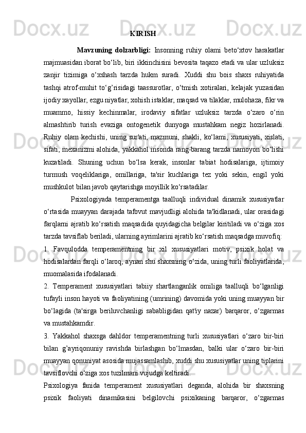                                                 KIRISH 
                    Mavzuning   dolzarbligi:   Insonning   ruhiy   olami   beto‘xtov   harakatlar
majmuasidan iborat bo‘lib, biri ikkinchisini bevosita taqazo etadi va ular uzluksiz
zanjir   tizimiga   o‘xshash   tarzda   hukm   suradi.   Xuddi   shu   bois   shaxs   ruhiyatida
tashqi   atrof-muhit   to‘g’risidagi   taassurotlar,   o‘tmish   xotiralari,   kelajak   yuzasidan
ijodiy xayollar, ezgu niyatlar, xohish istaklar, maqsad va tilaklar, mulohaza, fikr va
muammo,   hissiy   kechinmalar,   irodaviy   sifatlar   uzluksiz   tarzda   o‘zaro   o‘rin
almashtirib   turish   evaziga   ontogenetik   dunyoga   mustahkam   negiz   hozirlanadi.
Ruhiy   olam   kechishi,   uning   sur'ati,   mazmuni,   shakli,   ko‘lami,   xususiyati,   xislati,
sifati, mexanizmi alohida, yakkahol insonda rang-barang tarzda namoyon bo‘lishi
kuzatiladi.   Shuning   uchun   bo‘lsa   kerak,   insonlar   tabiat   hodisalariga,   ijtimoiy
turmush   voqeliklariga,   omillariga,   ta'sir   kuchlariga   tez   yoki   sekin,   engil   yoki
mushkulot bilan javob qaytarishga moyillik ko‘rsatadilar. 
                Psixologiyada   temperamentga   taalluqli   individual   dinamik   xususiyatlar
o‘rtasida muayyan darajada tafovut mavjudligi alohida ta'kidlanadi, ular orasidagi
farqlarni ajratib ko‘rsatish maqsadida quyidagicha belgilar kiritiladi va o‘ziga xos
tarzda tavsiflab beriladi, ularning ayrimlarini ajratib ko‘rsatish maqsadga muvofiq: 
1.   Favqulodda   temperamentning   bir   xil   xususiyatlari   motiv,   psixik   holat   va
hodisalardan farqli o‘laroq, aynan shu shaxsning o‘zida, uning turli faoliyatlarida,
muomalasida ifodalanadi.
2.   Temperament   xususiyatlari   tabiiy   shartlanganlik   omiliga   taalluqli   bo‘lganligi
tufayli inson hayoti va faoliyatining (umrining) davomida yoki uning muayyan bir
bo‘lagida   (ta'sirga   beriluvchanligi   sababligidan   qat'iy   nazar)   barqaror,   o‘zgarmas
va mustahkamdir. 
3.   Yakkahol   shaxsga   dahldor   temperamentning   turli   xususiyatlari   o‘zaro   bir-biri
bilan   g’ayriqonuniy   ravishda   birlashgan   bo‘lmasdan,   balki   ular   o‘zaro   bir-biri
muayyan qonuniyat asosida mujassamlashib, xuddi shu xususiyatlar uning tiplarini
tavsiflovchi o‘ziga xos tuzilmani vujudga keltiradi. 
Psixologiya   fanida   temperament   xususiyatlari   deganda,   alohida   bir   shaxsning
psixik   faoliyati   dinamikasini   belgilovchi   psixikaning   barqaror,   o‘zgarmas 