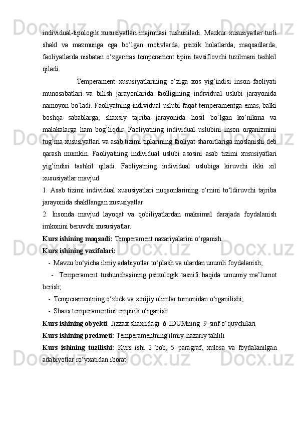 individual-tipologik xususiyatlari  majmuasi  tushuniladi. Mazkur  xususiyatlar  turli
shakl   va   mazmunga   ega   bo‘lgan   motivlarda,   psixik   holatlarda,   maqsadlarda,
faoliyatlarda nisbatan o‘zgarmas temperament tipini tavsiflovchi tuzilmani tashkil
qiladi. 
                    Temperament   xususiyatlarining   o‘ziga   xos   yig’indisi   inson   faoliyati
munosabatlari   va   bilish   jarayonlarida   faolligining   individual   uslubi   jarayonida
namoyon bo‘ladi. Faoliyatning individual uslubi faqat temperamentga emas, balki
boshqa   sabablarga,   shaxsiy   tajriba   jarayonida   hosil   bo‘lgan   ko‘nikma   va
malakalarga   ham   bog’liqdir.   Faoliyatning   individual   uslubini   inson   organizmini
tug’ma xususiyatlari va asab tizimi tiplarining faoliyat sharoitlariga moslanishi deb
qarash   mumkin.   Faoliyatning   individual   uslubi   asosini   asab   tizimi   xususiyatlari
yig’indisi   tashkil   qiladi.   Faoliyatning   individual   uslubiga   kiruvchi   ikki   xil
xususiyatlar mavjud. 
1.   Asab   tizimi   individual   xususiyatlari   nuqsonlarining   o‘rnini   to‘ldiruvchi   tajriba
jarayonida shakllangan xususiyatlar. 
2.   Insonda   mavjud   layoqat   va   qobiliyatlardan   maksimal   darajada   foydalanish
imkonini beruvchi xususiyatlar.
Kurs ishining maqsadi :   Temperament nazariyalarini o‘rganish
Kurs ishining vazifalari: 
   -  Mavzu bo‘yicha ilmiy adabiyotlar to‘plash va ulardan unumli foydalanish; 
      -     Temperament   tushunchasining   psixologik   tasnifi   haqida   umumiy   ma’lumot
berish; 
   -   Temperamentning o‘zbek va xorijiy olimlar tomonidan o‘rganilishi;
   -   Shaxs temperamentini empirik o‘rganish
Kurs ishining  obyekti :   Jizzax shaxridagi  6-IDUMning  9-sinf o‘quvchilari
Kurs ishining  predmeti :   Temperamentning ilmiy-nazariy tahlili
Kurs   ishining   tuzilishi:   Kurs   ishi   2   bob,   5   paragraf ,   xulosa   va   foydalanilgan
adabiyotlar ro‘yxatidan iborat.