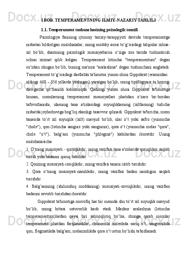               I BOB.   TEMPERAMENTNING ILMIY - NAZARIY TAHLILI
              1.1. Temperament tushunchasining psixologik tasnifi
            Psixologiya   fanining   ijtimoiy   tarixiy-taraqqiyoti   davrida   temperamentga
nisbatan bildirilgan mulohazalar, uning moddiy asosi to‘g’risidagi talqinlar xilma-
xil   bo‘lib,   shaxsning   psixologik   xususiyatlarini   o‘ziga   xos   tarzda   tushuntirish
uchun   xizmat   qilib   kelgan.   Temperament   lotincha   "temperamentum"   degan
so‘zdan olingan bo‘lib, buning ma'nosi  "aralashma"  degan  tushunchani  anglatadi.
Temperament to‘g’risidagi dastlabki ta'limotni yunon olimi Gippokrat (eramizdan 
oldingi 460 - 356 yillarda yashagan) yaratgan bo‘lib, uning tipologiyasi to hozirgi
davrgacha   qo‘llanilib   kelinmoqda.   Qadimgi   yunon   olimi   Gippokrat   ta'limotiga
binoan,   insonlarning   temperament   xususiyatlari   jihatidan   o‘zaro   bir-biridan
tafovutlanishi,   ularning   tana   a'zolaridagi   suyuqliklarning   (xiltlarning)   turlicha
nisbatda joylashuviga bog’liq ekanligi tasavvur qilinadi. Gippokrat ta'biricha, inson
tanasida   to‘rt   xil   suyuqlik   (xilt)   mavjud   bo‘lib,   ular   o‘t   yoki   safro   (yunoncha
"chole"), qon (lotincha sanguis yoki sanguinis), qora o‘t (yunoncha melas "qora",
chole   "o‘t"),   balg’am   (yunoncha   "phlegma")   kabilardan   iboratdir.   Uning
mulohazasicha: 
1.  O‘tning xususiyati  - quruqlikdir, uning vazifasi-tana a'zolarida quruqlikni saqlab
turish yoki badanni quruq tutishdir. 
2.  Qonning xususiyati- issiqlikdir, uning vazifasi tanani isitib turishdir. 
3.   Qora   o‘tning   xususiyati -namlikdir,   uning   vazifasi   badan   namligini   saqlab
turishdir. 
4.   Balg’amning   (shilimshiq   moddaning)   xususiyati-sovuqlikdir,   uning   vazifasi
badanni sovutib turishdan iboratdir. 
          Gippokrat ta'limotiga muvofiq har bir insonda shu to‘rt xil suyuqlik mavjud
bo‘lib,   uning   bittasi   ustuvorlik   kasb   etadi.   Mazkur   aralashma   (lotincha
temperamentum)lardan   qaysi   biri   salmoqliroq   bo‘lsa,   shunga   qarab   insonlar
temperament   jihatdan   farqlanadilar,   chunonchi   xolerikda   sariq   o‘t,   sangvinikda
qon, flegmatikda balg’am, melanxolikda qora o‘t ustun bo‘lishi ta'kidlanadi.  