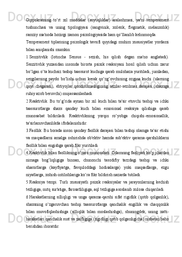 Gippokratning   to‘rt   xil   moddalar   (suyuqliklar)   aralashmasi,   ya'ni   temperament
tushunchasi   va   uning   tipologiyasi   (sangvinik,   xolerik,   flegmatik,   melanxolik)
ramziy ma'noda hozirgi zamon psixologiyasida ham qo‘llanilib kelinmoqda.
Temperament   tiplarining   psixologik   tavsifi   quyidagi   muhim   xususiyatlar   yordami
bilan aniqlanishi mumkin :
1.Senzitivlik   (lotincha   Sensus   -   sezish,   his   qilish   degan   ma'no   anglatadi).
Senzitivlik   yuzasidan   insonda   birorta   psixik   reaksiyani   hosil   qilish   uchun   zarur
bo‘lgan o‘ta kuchsiz tashqi taassurot kuchiga qarab mulohaza yuritiladi, jumladan,
sezgilarning   paydo   bo‘lishi   uchun   kerak   qo‘zg’ovchining   ozgina   kuchi   (ularning
quyi   chegarasi),   ehtiyojlar   qondirilmasligining   sezilar-sezilmas   darajasi   (shaxsga
ruhiy azob beruvchi) mujassamlashadi. 
2.Reaktivlik .   Bu   to‘g’rida   aynan   bir   xil   kuch   bilan   ta'sir   etuvchi   tashqi   va   ichki
taassurotlarga   shaxs   qanday   kuch   bilan   emosional   reaksiya   qilishiga   qarab
munosabat   bildiriladi.   Reaktivlikning   yorqin   ro‘yobga   chiqishi-emosionallik,
ta'sirlanuvchanlikda ifodalanishidir. 
3.Faollik.   Bu borada inson qanday faollik darajasi bilan tashqi olamga ta'sir etishi
va   maqsadlarni   amalga   oshirishda   ob'ektiv   hamda   sub'ektiv   qarama-qarshiliklarni
faollik bilan engishga qarab fikr yuritiladi. 
4.Reaktivlik bilan faollikning o‘zaro munosabati . Odamning faoliyati ko‘p jihatdan
nimaga   bog’liqligiga   binoan,   chunonchi   tasodifiy   tarzdagi   tashqi   va   ichki
sharoitlarga   (kayfiyatga,   favquloddagi   hodisalarga)   yoki   maqsadlarga,   ezgu
niyatlarga, xohish-intilishlariga ko‘ra fikr bildirish nazarda tutiladi. 
5.Reaksiya   tempi .   Turli   xususiyatli   psixik   reaksiyalar   va   jarayonlarning   kechish
tezligiga, nutq sur'atiga, farosatliligiga, aql tezligiga asoslanib xulosa chiqariladi. 
6.Harakatlarning   silliqligi   va   unga   qarama-qarshi   sifat   rigidlik   (qotib   qolganlik ),
shaxsning   o‘zgaruvchan   tashqi   taassurotlarga   qanchalik   engillik   va   chaqqonlik
bilan   muvofiqlashishiga   (silliqlik   bilan   moslashishga),   shuningdek,   uning   xatti-
harakatlari qanchalik sust va zaifligiga (rigidligi qotib qolganligicha) nisbatan baho
berishdan iboratdir.