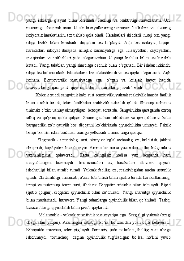 yangi   ishlarga   g’ayrat   bilan   kirishadi.   Faolligi   va   reaktivligi   muvozanatli.   Uni
intizomga   chaqirish   oson.   U   o‘z   hissiyotlarining   namoyon   bo‘lishini   va   o‘zining
ixtiyorsiz harakatlarini tez ushlab qola oladi. Harakatlari shiddatli, nutqi tez, yangi
ishga   tezlik   bilan   kirishadi,   diqqatini   tez   to‘playdi.   Aqli   tez   ishlaydi,   topqir.
harakatlari   nihoyat   darajada   silliqlik   xususiyatiga   ega.   Hissiyotlari,   kayfiyatlari,
qiziqishlari   va   intilishlari   juda   o‘zgaruvchan.   U   yangi   kishilar   bilan   tez   kirishib
ketadi. Yangi talablar, yangi sharoitga osonlik bilan o‘rganadi. Bir ishdan ikkinchi
ishga tez ko‘cha oladi. Malakalarni tez o‘zlashtiradi va tez qayta o‘zgartiradi. Aqli
ixcham.   Ekstrovertlik   xususiyatiga   ega.   o‘tgan   va   kelajak   hayot   haqida
tasavvurlariga qaraganda quyiroq tashq taassurotlarga javob beradi. 
        Xolerik  xuddi sangvinik kabi sust senzitivlik, yuksak reaktivlik hamda faollik
bilan   ajralib   turadi,   lekin   faollikdan   reaktivlik   ustunlik   qiladi.   Shuning   uchun   u
tinimsiz o‘zini ushlay olmaydigan, betoqat, serzarda. Sangvinikka qaraganda ozroq
silliq   va   qo‘proq   qotib   qolgan.   Shuning   uchun   intilishlari   va   qiziqishlarida   katta
barqarorlik, zo‘r qatiylik bor, diqqatini ko‘chirishda qiyinchilikka uchraydi. Psixik
tempi tez. Bir ishni boshlasa oxiriga yetkazadi, ammo unga qiziqsa. 
               Flegmatik   - senzitivligi sust, hissiy qo‘zg’aluvchanligi oz, kuldirish, jahlini
chiqarish,   kayfiyatini   buzish   qiyin.   Ammo   bir   narsa   yuzasidan   qattiq   kulganda   u
vazminligicha   qolaveradi.   Katta   ko‘ngilsiz   hodisa   yuz   berganda   ham
osoyishtaligini   buzmaydi.   Imo-ishoralari   oz,   harakatlari   ifodasiz.   qayrati
ishchanligi   bilan   ajralib   turadi.   Yuksak   faolligi   oz,   reaktivligidan   ancha   ustunlik
qiladi. Chidamliligi, matonati, o‘zini tuta bilish bilan ajralib turadi. harakatlarining 
tempi   va   nutqining   tempi   sust,   ifodasiz.   Diqqatini   sekinlik   bilan   to‘playdi.   Rigid
(qotib   qolgan),   diqqatini   qiyinchilik   bilan   ko‘chiradi.   Yangi   sharoitga   qiyinchilik
bilan   moslashadi.   Introvert.   Yangi   odamlarga   qiyinchilik   bilan   qo‘shiladi.   Tashqi
taassurotlarga qiyinchilik bilan javob qaytaradi. 
                Melanxolik   -  yuksak  senzitivlik  xususiyatiga   ega.  Sezgirligi  yuksak   (sezgi
chegaralari   yuqori).   Arzimagan   sababga   ko‘ra,   ko‘zlaridan   yosh   oqib   ketaveradi.
Nihoyatda arazchan, sekin yig’laydi. Samimiy, juda oz kuladi, faolligi sust. o‘ziga
ishonmaydi,   tortinchoq,   ozgina   qiyinchilik   tug’iladigan   bo‘lsa,   ho‘lini   yuvib