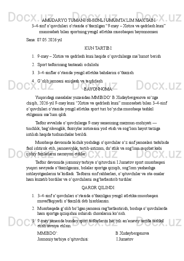 AMUDARYO TUMANI 60-SONLI UMUMTA’LIM MAKTABI
3–4-sinf o‘quvchilari o‘rtasida o‘tkazilgan “9-may – Xotira va qadrlash kuni”
munosabati bilan  sportning yengil atletika  musobaqasi bayonnomasi
Sana: 07.05.2026 yil
KUN TARTIBI:
1. 9-may – Xotira va qadrlash kuni haqida o‘quvchilarga ma’lumot berish
2. Sport tadbirining tantanali ochilishi
3. 3–4-sinflar o‘rtasida yengil atletika bahslarini o‘tkazish
4. G‘olib jamoani aniqlash va taqdirlash
BAYONNOMA:
Yuqoridagi masalalar yuzasidan MMIBDO‘ B.Xudaybergenova so‘zga 
chiqib, 2026-yil 9-may kuni “Xotira va qadrlash kuni” munosabati bilan 3–4-sinf 
o‘quvchilari o‘rtasida yengil atletika sport turi bo‘yicha musobaqa tashkil 
etilganini ma’lum qildi.
Tadbir avvalida o‘quvchilarga 9-may sanasining mazmun-mohiyati — 
tinchlik, bag‘rikenglik, faxriylar xotirasini yod etish va sog‘lom hayot tarziga 
intilish haqida tushunchalar berildi.
Musobaqa davomida kichik yoshdagi o‘quvchilar o‘z sinf jamoalari tarkibida 
faol ishtirok etib, jamoaviylik, tartib-intizom, do‘stlik va sog‘lom raqobat kabi 
ijobiy fazilatlarni namoyon etdilar.
Tadbir davomida jismoniy tarbiya o‘qituvchisi I.Jumatov sport musobaqasi 
yuqori saviyada o‘tkazilganini, bolalar sportga qiziqib, sog‘lom yashashga 
intilayotganlarini ta’kidladi.  Tadbirni sinf rahbarlari, o‘qituvchilar va ota-onalar 
ham kuzatib bordilar va o‘quvchilarni rag‘batlantirib turdilar.
QAROR QILINDI:
1. 3–4- sinf   o ‘ quvchilari   o ‘ rtasida   o ‘ tkazilgan   yengil   atletika   musobaqasi  
muvaffaqiyatli   o ‘ tkazildi   deb   hisoblansin .
2. Musobaqada g‘olib bo‘lgan jamoani rag‘batlantirish, boshqa o‘quvchilarda 
ham sportga qiziqishni oshirish choralarini ko‘rish.
3. 9-may sanasida bunday sport tadbirlarini har yili an’anaviy tarzda tashkil 
etish tavsiya etilsin.
MMIBDO‘:                                                                               B.Xudaybergenova
Jismoniy tarbiya o‘qituvchisi:                             I.Jumatov 