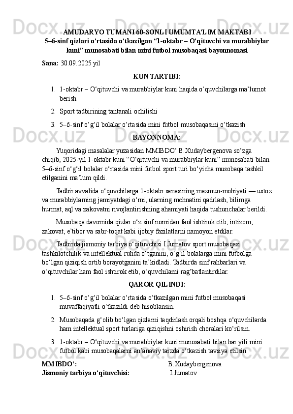 AMUDARYO TUMANI 60-SONLI UMUMTA’LIM MAKTABI
5–6-sinf qizlari o‘rtasida o‘tkazilgan “1-oktabr – O‘qituvchi va murabbiylar
kuni” munosabati bilan mini futbol musobaqasi bayonnomasi
Sana:   30 . 09 .202 5  yil
KUN TARTIBI:
1. 1-oktabr – O‘qituvchi va murabbiylar kuni haqida o‘quvchilarga ma’lumot 
berish
2. Sport tadbirining tantanali ochilishi
3. 5–6-sinf o‘g‘il bolalar o‘rtasida mini futbol musobaqasini o‘tkazish
BAYONNOMA:
Yuqoridagi masalalar yuzasidan MMIBDO‘ B.Xudaybergenova so‘zga 
chiqib, 2025-yil 1-oktabr kuni “O‘qituvchi va murabbiylar kuni” munosabati bilan 
5–6-sinf o‘g‘il bolalar o‘rtasida mini futbol sport turi bo‘yicha musobaqa tashkil 
etilganini ma’lum qildi.
Tadbir avvalida o‘quvchilarga 1-oktabr sanasining mazmun-mohiyati — ustoz
va murabbiylarning jamiyatdagi o‘rni, ularning mehnatini qadrlash, bilimga 
hurmat, aql va zakovatni rivojlantirishning ahamiyati haqida tushunchalar berildi.
Musobaqa davomida qizlar o‘z sinf nomidan faol ishtirok etib, intizom, 
zakovat, e’tibor va sabr-toqat kabi ijobiy fazilatlarni namoyon etdilar.
Tadbirda jismoniy tarbiya o‘qituvchisi I.Jumatov sport musobaqasi 
tashkilotchilik va intellektual ruhda o‘tganini,  o ‘ g ‘ il   bolalar ga  mini   futbolga  
bo‘lgan qiziqish ortib borayotganini ta’kidladi. Tadbirda sinf rahbarlari va 
o‘qituvchilar ham faol ishtirok etib, o‘quvchilarni rag‘batlantirdilar.
QAROR QILINDI:
1. 5–6-sinf o‘g‘il bolalar o‘rtasida o‘tkazilgan mini futbol musobaqasi 
muvaffaqiyatli o‘tkazildi deb hisoblansin.
2. Musobaqada g‘olib bo‘lgan qizlarni taqdirlash orqali boshqa o‘quvchilarda 
ham intellektual sport turlariga qiziqishni oshirish choralari ko‘rilsin.
3. 1-oktabr – O‘qituvchi va murabbiylar kuni munosabati bilan har yili  mini  
futbol  kabi musobaqalarni an’anaviy tarzda o‘tkazish tavsiya etilsin.
MMIBDO‘:                                                                                 B.Xudaybergenova
Jismoniy tarbiya o‘qituvchisi:                           I.Jumatov 