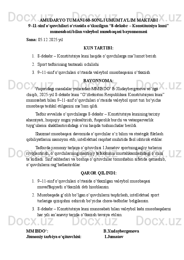 AMUDARYO TUMANI 60-SONLI UMUMTA’LIM MAKTABI
9–11-sinf o‘quvchilari o‘rtasida o‘tkazilgan “8-dekabr – Konstitutsiya kuni”
munosabati bilan  valeybol  musobaqasi bayonnomasi
Sana:  0 5 .12.202 5  yil
KUN TARTIBI:
1. 8-dekabr – Konstitutsiya kuni haqida o‘quvchilarga ma’lumot berish
2. Sport tadbirining tantanali ochilishi
3. 9–11-sinf o‘quvchilari o‘rtasida valeybol musobaqasini o‘tkazish
BAYONNOMA:
Yuqoridagi masalalar yuzasidan MMIBDO‘ B.Xudaybergenova so‘zga 
chiqib, 2025-yil 8-dekabr kuni “O‘zbekiston Respublikasi Konstitutsiyasi kuni” 
munosabati bilan 9–11-sinf o‘quvchilari o‘rtasida valeybol sport turi bo‘yicha 
musobaqa tashkil etilganini ma’lum qildi.
Tadbir avvalida o‘quvchilarga 8-dekabr – Konstitutsiya kunining tarixiy 
ahamiyati, huquqiy ongni yuksaltirish, fuqarolik burchi va vatanparvarlik 
tuyg‘ularini shakllantirishdagi o‘rni haqida tushunchalar berildi.
Shaxmat musobaqasi davomida o‘quvchilar o‘z bilim va strategik fikrlash 
qobiliyatlarini namoyon etib, intellektual raqobat muhitida faol ishtirok etdilar.
Tadbirda jismoniy tarbiya o‘qituvchisi I.Jumatov sportning aqliy turlarini 
rivojlantirish, o‘quvchilarning mantiqiy tafakkurini mustahkamlashdagi o‘rnini 
ta’kidladi.  Sinf rahbarlari va boshqa o‘qituvchilar tomoshabin sifatida qatnashib, 
o‘quvchilarni rag‘batlantirdilar.
QAROR QILINDI:
1. 9–11-sinf o‘quvchilari o‘rtasida o‘tkazilgan valeybol musobaqasi 
muvaffaqiyatli o‘tkazildi deb hisoblansin.
2. Musobaqada g‘olib bo‘lgan o‘quvchilarni taqdirlash, intellektual sport 
turlariga qiziqishni oshirish bo‘yicha chora-tadbirlar belgilansin.
3. 8-dekabr – Konstitutsiya kuni munosabati bilan  valeybol  kabi musobaqalarni
har yili an’anaviy tarzda o‘tkazish tavsiya etilsin.
MMIBDO‘:                                                                              B.Xudaybergenova
Jismoniy tarbiya o‘qituvchisi:                        I.Jumatov 