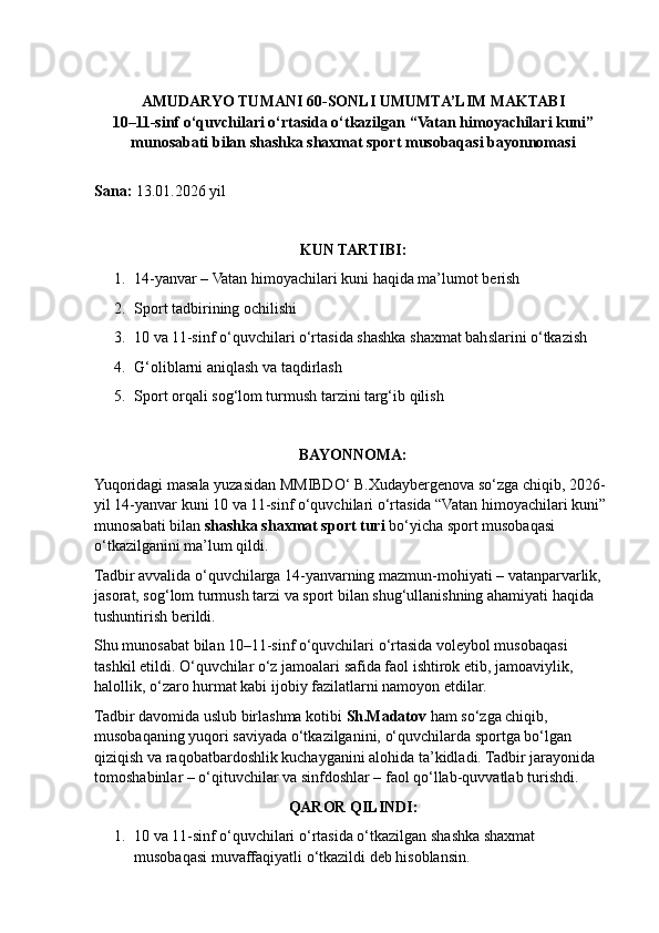 AMUDARYO TUMANI 60-SONLI UMUMTA’LIM MAKTABI
10–11-sinf o‘quvchilari o‘rtasida o‘tkazilgan “Vatan himoyachilari kuni”
munosabati bilan shashka shaxmat sport musobaqasi bayonnomasi
Sana:  1 3 .01.202 6  yil
KUN TARTIBI:
1. 14-yanvar – Vatan himoyachilari kuni haqida ma’lumot berish
2. Sport tadbirining ochilishi
3. 10 va 11-sinf o‘quvchilari o‘rtasida shashka shaxmat bahslarini o‘tkazish
4. G‘oliblarni aniqlash va taqdirlash
5. Sport orqali sog‘lom turmush tarzini targ‘ib qilish
BAYONNOMA:
Yuqoridagi masala yuzasidan MMIBDO‘ B.Xudaybergenova so‘zga chiqib, 2026-
yil 14-yanvar kuni 10 va 11-sinf o‘quvchilari o‘rtasida “Vatan himoyachilari kuni” 
munosabati bilan  shashka shaxmat sport turi  bo‘yicha sport musobaqasi 
o‘tkazilganini ma’lum qildi.
Tadbir avvalida o‘quvchilarga 14-yanvarning mazmun-mohiyati – vatanparvarlik, 
jasorat, sog‘lom turmush tarzi va sport bilan shug‘ullanishning ahamiyati haqida 
tushuntirish berildi.
Shu munosabat bilan 10–11-sinf o‘quvchilari o‘rtasida voleybol musobaqasi 
tashkil etildi. O‘quvchilar o‘z jamoalari safida faol ishtirok etib, jamoaviylik, 
halollik, o‘zaro hurmat kabi ijobiy fazilatlarni namoyon etdilar.
Tadbir davomida uslub birlashma kotibi  Sh.Madatov  ham so‘zga chiqib, 
musobaqaning yuqori saviyada o‘tkazilganini, o‘quvchilarda sportga bo‘lgan 
qiziqish va raqobatbardoshlik kuchayganini alohida ta’kidladi. Tadbir jarayonida 
tomoshabinlar – o‘qituvchilar va sinfdoshlar – faol qo‘llab-quvvatlab turishdi.
QAROR QILINDI:
1. 10  va  11- sinf   o ‘ quvchilari   o ‘ rtasida   o ‘ tkazilgan   shashka   shaxmat  
musobaqasi   muvaffaqiyatli   o ‘ tkazildi   deb   hisoblansin . 
