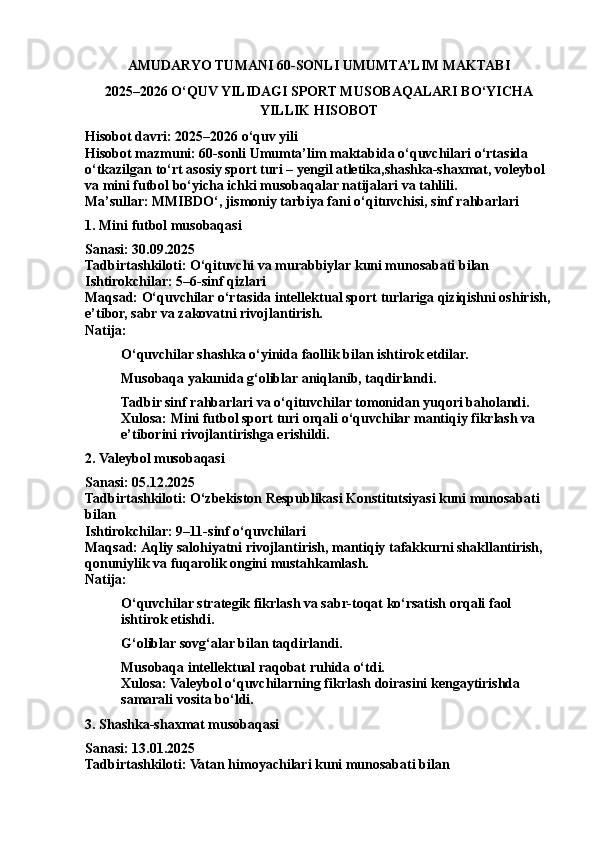 AMUDARYO TUMANI 60-SONLI UMUMTA’LIM MAKTABI
2025–2026 O‘QUV YILIDAGI SPORT MUSOBAQALARI BO‘YICHA
YILLIK HISOBOT
Hisobot davri: 2025–2026 o‘quv yili
Hisobot mazmuni: 60- sonli  Umumta’lim maktabi da  o‘quvchilari o‘rtasida 
o‘tkazilgan to‘rt asosiy sport turi –  yengil   atletika ,shashka-shaxmat, voleybol 
va mini futbol bo‘yicha ichki musobaqalar natijalari va tahlili.
Ma’sullar: MMIBDO‘, jismoniy tarbiya fani o‘qituvchisi, sinf rahbarlari
1.  Mini   futbol  musobaqasi
Sanasi: 30.09.2025
Tadbirtashkiloti: O‘qituvchi va murabbiylar kuni munosabati bilan
Ishtirokchilar: 5–6-sinf qizlari
Maqsad: O‘quvchilar o‘rtasida intellektual sport turlariga qiziqishni oshirish,
e’tibor, sabr va zakovatni rivojlantirish.
Natija:
O‘quvchilar shashka o‘yinida faollik bilan ishtirok etdilar.
Musobaqa yakunida g‘oliblar aniqlanib, taqdirlandi.
Tadbir sinf rahbarlari va o‘qituvchilar tomonidan yuqori baholandi.
Xulosa: Mini futbol sport turi orqali o‘quvchilar mantiqiy fikrlash va 
e’tiborini rivojlantirishga erishildi.
2. Valeybol musobaqasi
Sanasi: 05.12.2025
Tadbirtashkiloti: O‘zbekiston Respublikasi Konstitutsiyasi kuni munosabati 
bilan
Ishtirokchilar: 9–11-sinf o‘quvchilari
Maqsad: Aqliy salohiyatni rivojlantirish, mantiqiy tafakkurni shakllantirish, 
qonuniylik va fuqarolik ongini mustahkamlash.
Natija:
O‘quvchilar strategik fikrlash va sabr-toqat ko‘rsatish orqali faol 
ishtirok etishdi.
G‘oliblar sovg‘alar bilan taqdirlandi.
Musobaqa intellektual raqobat ruhida o‘tdi.
Xulosa: Valeybol o‘quvchilarning fikrlash doirasini kengaytirishda 
samarali vosita bo‘ldi.
3. Shashka-shaxmat musobaqasi
Sanasi: 13.01.2025
Tadbirtashkiloti: Vatan himoyachilari kuni munosabati bilan 