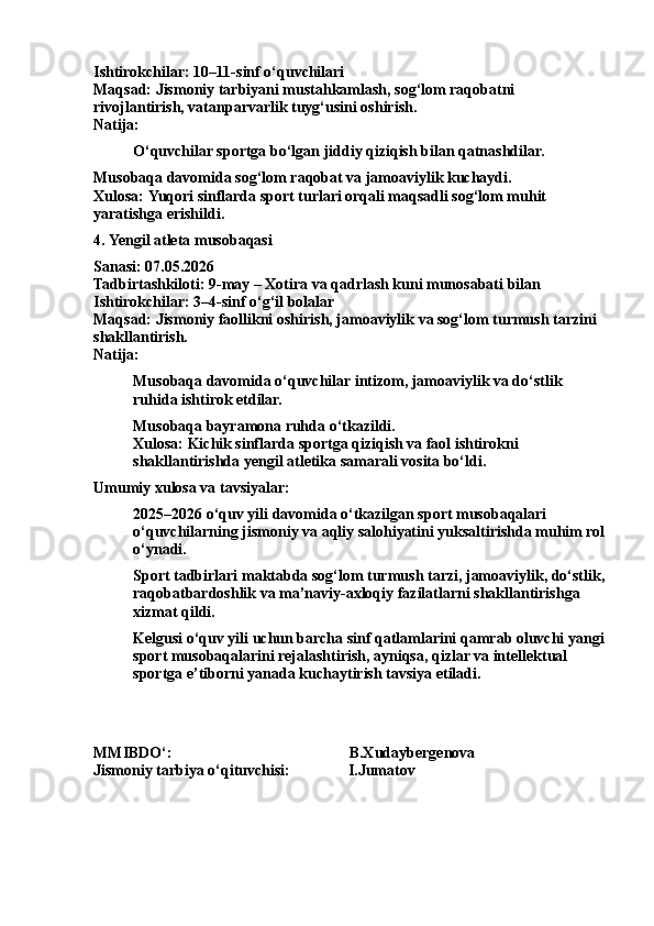Ishtirokchilar: 10–11-sinf o‘quvchilari
Maqsad: Jismoniy tarbiyani mustahkamlash, sog‘lom raqobatni 
rivojlantirish, vatanparvarlik tuyg‘usini oshirish.
Natija:
O‘quvchilar sportga bo‘lgan jiddiy qiziqish bilan qatnashdilar.
Musobaqa davomida sog‘lom raqobat va jamoaviylik kuchaydi.
Xulosa:  Yuqori  sinflarda sport turlari orqali maqsadli sog‘lom muhit 
yaratishga erishildi.
4.  Yengil   atleta  musobaqasi
Sanasi: 07.05.2026
Tadbirtashkiloti: 9-may – Xotira va qadrlash kuni munosabati bilan
Ishtirokchilar: 3–4-sinf o‘g‘il bolalar
Maqsad: Jismoniy faollikni oshirish, jamoaviylik va sog‘lom turmush tarzini 
shakllantirish.
Natija:
Musobaqa davomida o‘quvchilar intizom, jamoaviylik va do‘stlik 
ruhida ishtirok etdilar.
Musobaqa bayramona ruhda o‘tkazildi.
Xulosa: Kichik sinflarda sportga qiziqish va faol ishtirokni 
shakllantirishda yengil atletika samarali vosita bo‘ldi.
Umumiy xulosa va tavsiyalar:
2025–2026 o‘quv yili davomida o‘tkazilgan sport musobaqalari 
o‘quvchilarning jismoniy va aqliy salohiyatini yuksaltirishda muhim rol
o‘ynadi.
Sport tadbirlari maktabda sog‘lom turmush tarzi, jamoaviylik, do‘stlik,
raqobatbardoshlik va ma’naviy-axloqiy fazilatlarni shakllantirishga 
xizmat qildi.
Kelgusi o‘quv yili uchun barcha sinf qatlamlarini qamrab oluvchi yangi
sport musobaqalarini rejalashtirish, ayniqsa, qizlar va intellektual 
sportga e’tiborni yanada kuchaytirish tavsiya etiladi.
MMIBDO‘:                                                                         B.Xudaybergenova
Jismoniy tarbiya o‘qituvchisi:                  I.Jumatov 