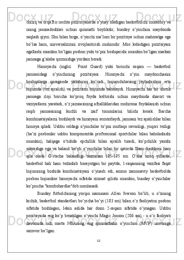 chiziq va orqa.Bir nechta pozitsiyalarda o’ynay oladigan basketbolchi murabbiy va
uning   jamoadoshlari   uchun   qimmatli   boylikdir,   bunday   o’yinchini   maydonda
saqlash qiyin. Shu bilan birga, o’yinchi ma’lum bir pozitsiya uchun mahoratga ega
bo’lsa   ham,   universalizmni   rivojlantirish   muhimdir.   Mos   keladigan   pozitsiyani
egallashi mumkin bo’lgan posbon yoki to’pni boshqarishi mumkin bo’lgan markaz
jamoaga g’alaba qozonishga yordam beradi.
Himoyachi   (ingliz.     Point   Guard)   yoki   birinchi   raqam   —   basketbol
jamoasidagi   o’yinchining   pozitsiyasi.   Himoyachi   o’yin   maydonchasini
boshqalarga   qaraganda   yaxshiroq   ko’radi,   hujumchilarning   joylashishini   erta
hujumda (tez  ajralish)   va  pozitsion hujumda  baholaydi.  Himoyachi  har   bir   sherik
jamoaga   iloji   boricha   ko’proq   foyda   keltirishi   uchun   maydonda   sharoit   va
vaziyatlarni yaratadi, o’z jamoasining afzalliklaridan mohirona foydalanish uchun
raqib   jamoasining   kuchli   va   zaif   tomonlarini   bilishi   kerak.   Barcha
kombinatsiyalarni boshlaydi va himoyani sementlaydi, jamoani tez ajralishlar bilan
himoya   qiladi.   Ushbu   roldagi   o’yinchilar   to’pni   mutlaqo   ravonligi,   yuqori   tezligi
(ba’zi   posbonlar   ushbu   komponentda   professional   sportchilar   bilan   bahslashishi
mumkin),   halqaga   o’tishda   epchillik   bilan   ajralib   turadi,   ko’pchilik   yaxshi
sakrashga   ega   va   baland   bo’yli   o’yinchilar   bilan   bir   qatorda   Slam-dunklarni   ham
qila   oladi.   O’rtacha   balandligi   taxminan   185-195   sm.   O’sha   uzoq   yillarda,
basketbol   hali   ham   tezlashib   borayotgan   bir   paytda,   1-raqamning   vazifasi   faqat
hujumning   boshida   kombinatsiyani   o’ynash   edi,   ammo   zamonaviy   basketbolda
posbon   hujumkor   himoyachi   sifatida   xizmat   qilishi   mumkin,   bunday   o’yinchilar
ko’pincha "kombohardlar"deb nomlanadi. 
Bunday   futbolchining   yorqin   namunasi   Allen   Iverson   bo’lib,   u   o’zining
kichik, basketbol standartlari bo’yicha bo’yi (183 sm) bilan o’z faoliyatini posbon
sifatida   boshlagan,   lekin   aslida   har   doim   2-raqam   sifatida   o’ynagan.   Ushbu
pozitsiyada eng ko’p bezatilgan o’yinchi Magic Jonson (206 sm) - u o’z faoliyati
davomida   uch   marta   NBAning   eng   qimmatbaho   o’yinchisi   (MVP)   unvoniga
sazovor bo’lgan.
12