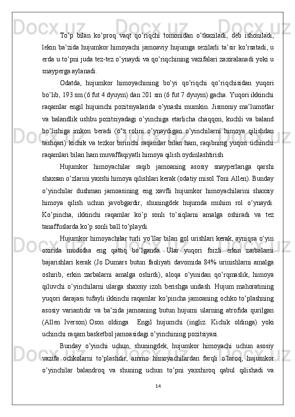 To’p   bilan   ko’proq   vaqt   qo’riqchi   tomonidan   o’tkaziladi,   deb   ishoniladi,
lekin ba’zida hujumkor  himoyachi  jamoaviy hujumga sezilarli  ta’sir  ko’rsatadi,  u
erda u to’pni juda tez-tez o’ynaydi va qo’riqchining vazifalari zaxiralanadi yoki u
snayperga aylanadi.
Odatda,   hujumkor   himoyachining   bo’yi   qo’riqchi   qo’riqchisidan   yuqori
bo’lib, 193 sm (6 fut 4 dyuym) dan 201 sm (6 fut 7 dyuym) gacha. Yuqori ikkinchi
raqamlar   engil   hujumchi   pozitsiyalarida   o’ynashi   mumkin.   Jismoniy   ma’lumotlar
va   balandlik   ushbu   pozitsiyadagi   o’yinchiga   etarlicha   chaqqon,   kuchli   va   baland
bo’lishiga   imkon   beradi   (o’z   rolini   o’ynaydigan   o’yinchilarni   himoya   qilishdan
tashqari) kichik va tezkor birinchi  raqamlar bilan ham, raqibning yuqori uchinchi
raqamlari bilan ham muvaffaqiyatli himoya qilish oydinlashtirish. 
Hujumkor   himoyachilar   raqib   jamoaning   asosiy   snayperlariga   qarshi
shaxsan o’zlarini yaxshi himoya qilishlari kerak (odatiy misol Toni Allen). Bunday
o’yinchilar   dushman   jamoasining   eng   xavfli   hujumkor   himoyachilarini   shaxsiy
himoya   qilish   uchun   javobgardir,   shuningdek   hujumda   muhim   rol   o’ynaydi.
Ko’pincha,   ikkinchi   raqamlar   ko’p   sonli   to’siqlarni   amalga   oshiradi   va   tez
tanaffuslarda ko’p sonli ball to’playdi.
Hujumkor himoyachilar turli yo’llar bilan gol urishlari kerak, ayniqsa o’yin
oxirida   mudofaa   eng   qattiq   bo’lganda.   Ular   yuqori   foizli   erkin   zarbalarni
bajarishlari   kerak   (Jo   Dumars   butun   faoliyati   davomida   84%   urinishlarni   amalga
oshirib,   erkin   zarbalarni   amalga   oshirdi),   aloqa   o’yinidan   qo’rqmaslik,   himoya
qiluvchi   o’yinchilarni   ularga   shaxsiy   izoh   berishga   undash.   Hujum   mahoratining
yuqori darajasi tufayli ikkinchi raqamlar ko’pincha jamoaning ochko to’plashning
asosiy   variantidir   va   ba’zida   jamoaning   butun   hujumi   ularning   atrofida   qurilgan
(Allen   Iverson).Oson   oldinga     Engil   hujumchi   (ingliz.   Kichik   oldinga)   yoki
uchinchi raqam basketbol jamoasidagi o’yinchining pozitsiyasi.
Bunday   o’yinchi   uchun,   shuningdek,   hujumkor   himoyachi   uchun   asosiy
vazifa   ochkolarni   to’plashdir,   ammo   himoyachilardan   farqli   o’laroq,   hujumkor
o’yinchilar   balandroq   va   shuning   uchun   to’pni   yaxshiroq   qabul   qilishadi   va
14 