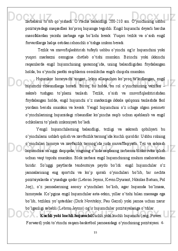 zarbalarni to’sib qo’yishadi. O’rtacha balandligi 200-210 sm. O’yinchining ushbu
pozitsiyadagi maqsadlari ko’proq hujumga tegishli. Engil hujumchi deyarli barcha
masofalardan   yaxshi   zarbaga   ega   bo’lishi   kerak.   Yuqori   tezlik   va   o’sish   engil
forvardlarga halqa ostidan ishonchli o’tishga imkon beradi.
  Tezlik   va   muvofiqlashtirish   tufayli   ushbu   o’yinchi   og’ir   hujumchini   yoki
yuqori   markazni   osongina   chetlab   o’tishi   mumkin.   Birinchi   yoki   ikkinchi
raqamlarda   engil   hujumchining   qaramog’ida,   uning   balandligidan   foydalangan
holda, bu o’yinchi pastki raqiblarini osonlikcha engib chiqishi mumkin.
Hujumkor   himoyachi   singari,   lekin   allaqachon   ko’proq   ta’kidlangan,   engil
hujumchi   ribaundlarga   boradi.   Biroq,   bu   holda,   bu   rol   o’yinchisining   vazifasi   –
sakrab   tushgan   to’plarni   tanlash.   Tezlik,   o’sish   va   muvofiqlashtirishdan
foydalangan   holda,   engil   hujumchi   o’z   markaziga   ikkala   qalqonni   tanlashda   faol
yordam   berishi   mumkin   va   kerak.   Yengil   hujumchini   o’z   ichiga   olgan   perimetr
o’yinchilarining   hujumidagi   ribaundlar   ko’pincha   raqib   uchun   ajablanib   va   engil
ochkolarni to’plash imkoniyati bo’ladi.
Yengil   hujumchilarning   balandligi,   tezligi   va   sakrash   qobiliyati   bu
o’yinchilarni ushlab qolish va xavfsizlik tarmog’ida kuchli quroldir. Ushbu rolning
o’yinchilari  himoya va xavfsizlik tarmog’ida  juda  muvaffaqiyatli. Tez va sakrash
hujumchisi so’nggi daqiqada, ringning o’zida raqibning zarbasini blokirovka qilish
uchun vaqt topishi mumkin. Blok zarbasi engil hujumchining muhim mahoratidan
biridir.   So’nggi   paytlarda   tendentsiya   paydo   bo’ldi:   engil   hujumchilar   o’z
jamoalarining   eng   sportchi   va   ko’p   qirrali   o’yinchilari   bo’lib,   bir   nechta
pozitsiyalarda o’ynashga qodir (Lebron Jeyms, Kevin Dyurant, Nikolas Batum, Pol
Jorj),   o’z   jamoalarining   asosiy   o’yinchilari   bo’lish,   agar   hujumda   bo’lmasa,
himoyada. Ko’pgina engil hujumchilar asta-sekin, yillar o’tishi bilan massaga ega
bo’lib,  tezlikni  yo’qotadilar  (Dirk  Novitskiy,  Pau  Gazol)   yoki   jamoa  uchun  zarur
bo’lganligi sababli (Lebron Jeyms) og’ir hujumchilar pozitsiyalariga o’tdilar.
Kuchli yoki kuchli hujumchi Kuchli yoki kuchli hujumchi (eng. Power
Forward) yoki to’rtinchi raqam-basketbol jamoasidagi o’yinchining pozitsiyasi. 4-
15 