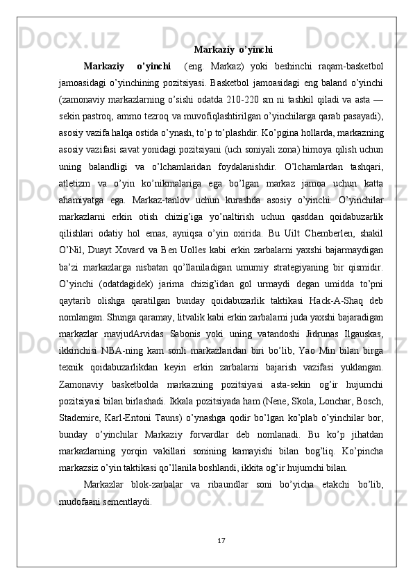Markaziy  o’yinchi
Markaziy     o’yinchi     (eng.   Markaz)   yoki   beshinchi   raqam-basketbol
jamoasidagi   o’yinchining   pozitsiyasi.   Basketbol   jamoasidagi   eng   baland   o’yinchi
(zamonaviy markazlarning o’sishi  odatda 210-220 sm  ni  tashkil  qiladi  va asta  —
sekin pastroq, ammo tezroq va muvofiqlashtirilgan o’yinchilarga qarab pasayadi),
asosiy vazifa halqa ostida o’ynash, to’p to’plashdir. Ko’pgina hollarda, markazning
asosiy vazifasi savat yonidagi pozitsiyani (uch soniyali zona) himoya qilish uchun
uning   balandligi   va   o’lchamlaridan   foydalanishdir.   O’lchamlardan   tashqari,
atletizm   va   o’yin   ko’nikmalariga   ega   bo’lgan   markaz   jamoa   uchun   katta
ahamiyatga   ega.   Markaz-tanlov   uchun   kurashda   asosiy   o’yinchi.   O’yinchilar
markazlarni   erkin   otish   chizig’iga   yo’naltirish   uchun   qasddan   qoidabuzarlik
qilishlari   odatiy   hol   emas,   ayniqsa   o’yin   oxirida.   Bu   Uilt   Chemberlen,   shakil
O’Nil,   Duayt   Xovard   va   Ben   Uolles   kabi   erkin   zarbalarni   yaxshi   bajarmaydigan
ba’zi   markazlarga   nisbatan   qo’llaniladigan   umumiy   strategiyaning   bir   qismidir.
O’yinchi   (odatdagidek)   jarima   chizig’idan   gol   urmaydi   degan   umidda   to’pni
qaytarib   olishga   qaratilgan   bunday   qoidabuzarlik   taktikasi   Hack-A-Shaq   deb
nomlangan. Shunga qaramay, litvalik kabi erkin zarbalarni juda yaxshi bajaradigan
markazlar   mavjudArvidas   Sabonis   yoki   uning   vatandoshi   Jidrunas   Ilgauskas,
ikkinchisi   NBA-ning   kam   sonli   markazlaridan   biri   bo’lib,   Yao   Min   bilan   birga
texnik   qoidabuzarlikdan   keyin   erkin   zarbalarni   bajarish   vazifasi   yuklangan.
Zamonaviy   basketbolda   markazning   pozitsiyasi   asta-sekin   og’ir   hujumchi
pozitsiyasi bilan birlashadi. Ikkala pozitsiyada ham (Nene, Skola, Lonchar, Bosch,
Stademire,   Karl-Entoni   Tauns)   o’ynashga   qodir   bo’lgan   ko’plab   o’yinchilar   bor,
bunday   o’yinchilar   Markaziy   forvardlar   deb   nomlanadi.   Bu   ko’p   jihatdan
markazlarning   yorqin   vakillari   sonining   kamayishi   bilan   bog’liq.   Ko’pincha
markazsiz o’yin taktikasi qo’llanila boshlandi, ikkita og’ir hujumchi bilan.
Markazlar   blok-zarbalar   va   ribaundlar   soni   bo’yicha   etakchi   bo’lib,
mudofaani sementlaydi.
17 