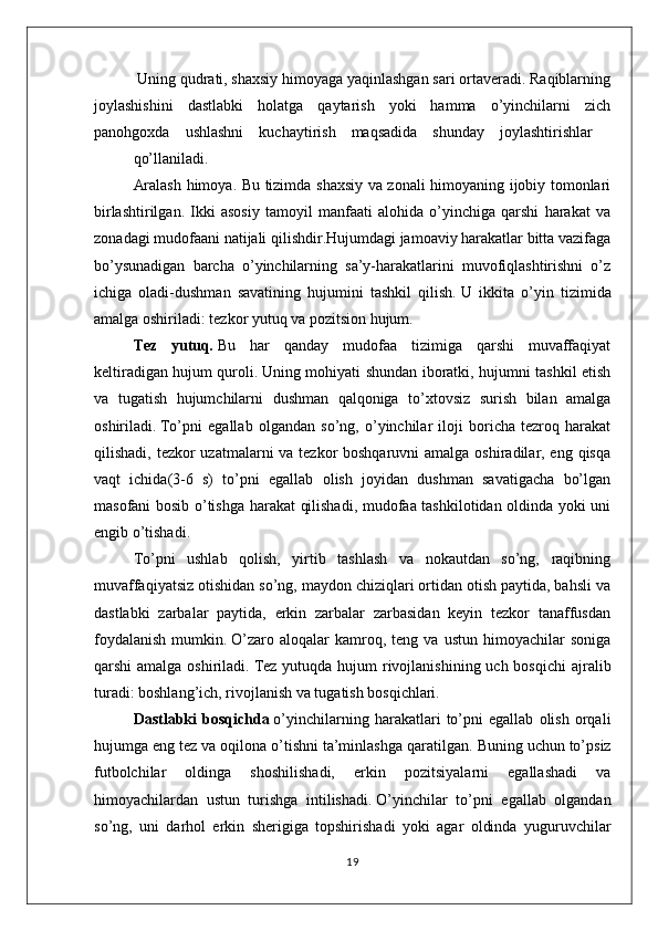  Uning qudrati, shaхsiy himоyaga yaqinlashgan sari оrtavеradi. Raqiblarning
jоylashishini     dastlabki     hоlatga     qaytarish     yoki     hamma     o’yinchilarni     zich
panоhgохda    ushlashni    kuchaytirish    maqsadida    shunday    jоylashtirishlar
qo’llaniladi.
Aralash himоya. Bu tizimda shaхsiy va zоnali himоyaning ijоbiy tоmоnlari
birlashtirilgan.   Ikki   asоsiy   tamоyil   manfaati   alоhida   o’yinchiga   qarshi   harakat   va
zоnadagi mudоfaani natijali qilishdir.Hujumdagi jamoaviy harakatlar bitta vazifaga
bo’ysunadigan   barcha   o’yinchilarning   sa’y-harakatlarini   muvofiqlashtirishni   o’z
ichiga   oladi-dushman   savatining   hujumini   tashkil   qilish.   U   ikkita   o’yin   tizimida
amalga oshiriladi: tezkor yutuq va pozitsion hujum.
Tez   yutuq .   Bu   har   qanday   mudofaa   tizimiga   qarshi   muvaffaqiyat
keltiradigan hujum quroli.   Uning mohiyati shundan iboratki, hujumni tashkil etish
va   tugatish   hujumchilarni   dushman   qalqoniga   to’xtovsiz   surish   bilan   amalga
oshiriladi.   To’pni   egallab   olgandan   so’ng,   o’yinchilar   iloji   boricha   tezroq   harakat
qilishadi, tezkor  uzatmalarni va tezkor boshqaruvni  amalga oshiradilar, eng qisqa
vaqt   ichida(3-6   s)   to’pni   egallab   olish   joyidan   dushman   savatigacha   bo’lgan
masofani bosib o’tishga harakat qilishadi, mudofaa tashkilotidan oldinda yoki uni
engib o’tishadi.
To’pni   ushlab   qolish,   yirtib   tashlash   va   nokautdan   so’ng,   raqibning
muvaffaqiyatsiz otishidan so’ng, maydon chiziqlari ortidan otish paytida, bahsli va
dastlabki   zarbalar   paytida,   erkin   zarbalar   zarbasidan   keyin   tezkor   tanaffusdan
foydalanish   mumkin.   O’zaro   aloqalar   kamroq,  teng   va   ustun   himoyachilar   soniga
qarshi  amalga oshiriladi.   Tez  yutuqda hujum  rivojlanishining uch bosqichi  ajralib
turadi: boshlang’ich, rivojlanish va tugatish bosqichlari.
Dastlabki   bosqichda   o’yinchilarning   harakatlari   to’pni   egallab   olish   orqali
hujumga eng tez va oqilona o’tishni ta’minlashga qaratilgan.   Buning uchun to’psiz
futbolchilar   oldinga   shoshilishadi,   erkin   pozitsiyalarni   egallashadi   va
himoyachilardan   ustun   turishga   intilishadi.   O’yinchilar   to’pni   egallab   olgandan
so’ng,   uni   darhol   erkin   sherigiga   topshirishadi   yoki   agar   oldinda   yuguruvchilar
19 