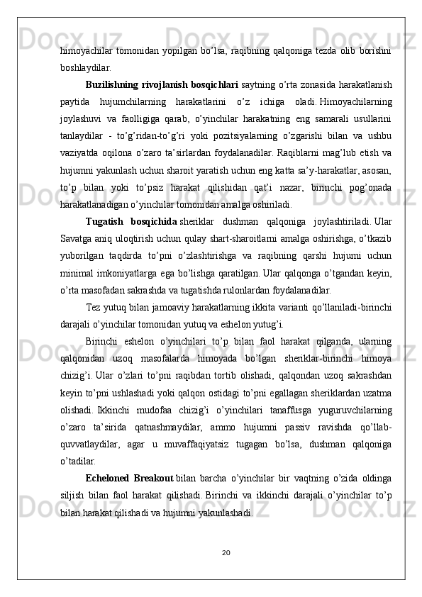 himoyachilar   tomonidan   yopilgan   bo’lsa,   raqibning   qalqoniga   tezda   olib   borishni
boshlaydilar.
Buzilishning  rivojlanish   bosqichlari   saytning  o’rta   zonasida  harakatlanish
paytida   hujumchilarning   harakatlarini   o’z   ichiga   oladi.   Himoyachilarning
joylashuvi   va   faolligiga   qarab,   o’yinchilar   harakatning   eng   samarali   usullarini
tanlaydilar   -   to’g’ridan-to’g’ri   yoki   pozitsiyalarning   o’zgarishi   bilan   va   ushbu
vaziyatda   oqilona   o’zaro   ta’sirlardan   foydalanadilar.   Raqiblarni   mag’lub   etish   va
hujumni yakunlash uchun sharoit yaratish uchun eng katta sa’y-harakatlar, asosan,
to’p   bilan   yoki   to’psiz   harakat   qilishidan   qat’i   nazar,   birinchi   pog’onada
harakatlanadigan o’yinchilar tomonidan amalga oshiriladi.
Tugatish   bosqichida   sheriklar   dushman   qalqoniga   joylashtiriladi.   Ular
Savatga aniq uloqtirish uchun qulay shart-sharoitlarni amalga oshirishga, o’tkazib
yuborilgan   taqdirda   to’pni   o’zlashtirishga   va   raqibning   qarshi   hujumi   uchun
minimal   imkoniyatlarga  ega   bo’lishga   qaratilgan.   Ular   qalqonga  o’tgandan   keyin,
o’rta masofadan sakrashda va tugatishda rulonlardan foydalanadilar.
Tez yutuq bilan jamoaviy harakatlarning ikkita varianti qo’llaniladi-birinchi
darajali o’yinchilar tomonidan yutuq va eshelon yutug’i.
Birinchi   eshelon   o’yinchilari   to’p   bilan   faol   harakat   qilganda,   ularning
qalqonidan   uzoq   masofalarda   himoyada   bo’lgan   sheriklar-birinchi   himoya
chizig’i.   Ular   o’zlari   to’pni   raqibdan   tortib   olishadi,   qalqondan   uzoq   sakrashdan
keyin to’pni ushlashadi yoki qalqon ostidagi to’pni egallagan sheriklardan uzatma
olishadi.   Ikkinchi   mudofaa   chizig’i   o’yinchilari   tanaffusga   yuguruvchilarning
o’zaro   ta’sirida   qatnashmaydilar,   ammo   hujumni   passiv   ravishda   qo’llab-
quvvatlaydilar,   agar   u   muvaffaqiyatsiz   tugagan   bo’lsa,   dushman   qalqoniga
o’tadilar.
Echeloned   Breakout   bilan   barcha   o’yinchilar   bir   vaqtning   o’zida   oldinga
siljish   bilan   faol   harakat   qilishadi.   Birinchi   va   ikkinchi   darajali   o’yinchilar   to’p
bilan harakat qilishadi va hujumni yakunlashadi.
20 