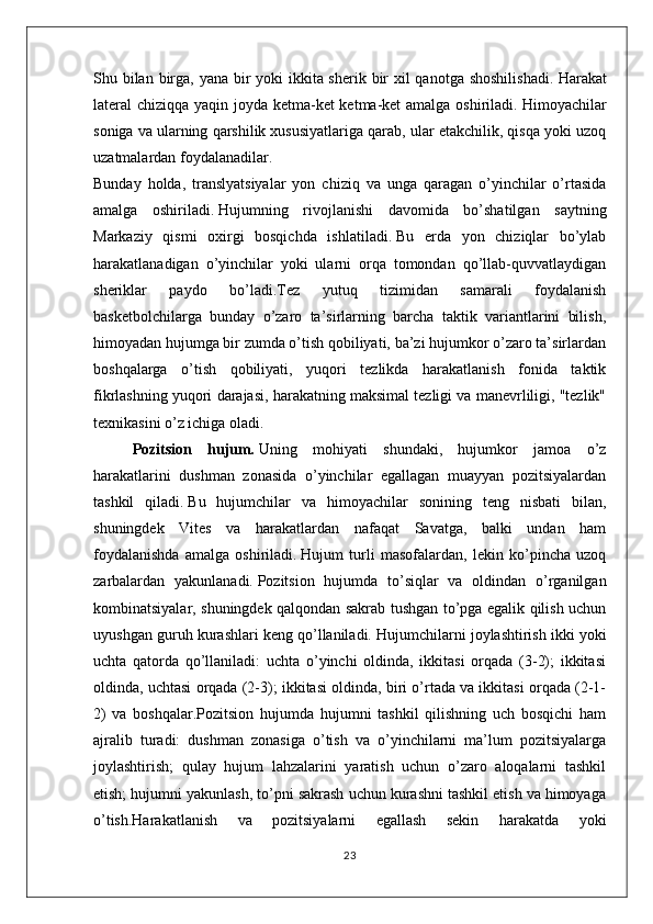 Shu bilan birga, yana bir  yoki ikkita sherik bir xil qanotga shoshilishadi.   Harakat
lateral chiziqqa yaqin joyda ketma-ket ketma-ket amalga oshiriladi.   Himoyachilar
soniga va ularning qarshilik xususiyatlariga qarab, ular etakchilik, qisqa yoki uzoq
uzatmalardan foydalanadilar.  
Bunday   holda,   translyatsiyalar   yon   chiziq   va   unga   qaragan   o’yinchilar   o’rtasida
amalga   oshiriladi.   Hujumning   rivojlanishi   davomida   bo’shatilgan   saytning
Markaziy   qismi   oxirgi   bosqichda   ishlatiladi.   Bu   erda   yon   chiziqlar   bo’ylab
harakatlanadigan   o’yinchilar   yoki   ularni   orqa   tomondan   qo’llab-quvvatlaydigan
sheriklar   paydo   bo’ladi.Tez   yutuq   tizimidan   samarali   foydalanish
basketbolchilarga   bunday   o’zaro   ta’sirlarning   barcha   taktik   variantlarini   bilish,
himoyadan hujumga bir zumda o’tish qobiliyati, ba’zi hujumkor o’zaro ta’sirlardan
boshqalarga   o’tish   qobiliyati,   yuqori   tezlikda   harakatlanish   fonida   taktik
fikrlashning yuqori darajasi, harakatning maksimal tezligi va manevrliligi, "tezlik"
texnikasini o’z ichiga oladi.
Pozitsion   hujum .   Uning   mohiyati   shundaki,   hujumkor   jamoa   o’z
harakatlarini   dushman   zonasida   o’yinchilar   egallagan   muayyan   pozitsiyalardan
tashkil   qiladi.   Bu   hujumchilar   va   himoyachilar   sonining   teng   nisbati   bilan,
shuningdek   Vites   va   harakatlardan   nafaqat   Savatga,   balki   undan   ham
foydalanishda   amalga   oshiriladi.   Hujum   turli   masofalardan,   lekin   ko’pincha   uzoq
zarbalardan   yakunlanadi.   Pozitsion   hujumda   to’siqlar   va   oldindan   o’rganilgan
kombinatsiyalar, shuningdek qalqondan sakrab tushgan to’pga egalik qilish uchun
uyushgan guruh kurashlari keng qo’llaniladi.   Hujumchilarni joylashtirish ikki yoki
uchta   qatorda   qo’llaniladi:   uchta   o’yinchi   oldinda,   ikkitasi   orqada   (3-2);   ikkitasi
oldinda, uchtasi orqada (2-3); ikkitasi oldinda, biri o’rtada va ikkitasi orqada (2-1-
2)   va   boshqalar.Pozitsion   hujumda   hujumni   tashkil   qilishning   uch   bosqichi   ham
ajralib   turadi:   dushman   zonasiga   o’tish   va   o’yinchilarni   ma’lum   pozitsiyalarga
joylashtirish;   qulay   hujum   lahzalarini   yaratish   uchun   o’zaro   aloqalarni   tashkil
etish; hujumni yakunlash, to’pni sakrash uchun kurashni tashkil etish va himoyaga
o’tish.Harakatlanish   va   pozitsiyalarni   egallash   sekin   harakatda   yoki
23