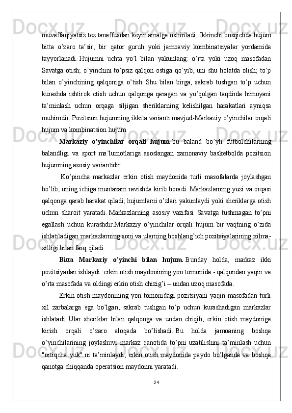 muvaffaqiyatsiz tez tanaffusdan keyin amalga oshiriladi.   Ikkinchi bosqichda hujum
bitta   o’zaro   ta’sir,   bir   qator   guruh   yoki   jamoaviy   kombinatsiyalar   yordamida
tayyorlanadi.   Hujumni   uchta   yo’l   bilan   yakunlang:   o’rta   yoki   uzoq   masofadan
Savatga otish;  o’yinchini to’psiz qalqon ostiga qo’yib, uni shu holatda olish;  to’p
bilan   o’yinchining   qalqoniga   o’tish.   Shu   bilan   birga,   sakrab   tushgan   to’p   uchun
kurashda   ishtirok   etish   uchun   qalqonga   qaragan   va   yo’qolgan   taqdirda   himoyani
ta’minlash   uchun   orqaga   siljigan   sheriklarning   kelishilgan   harakatlari   ayniqsa
muhimdir.   Pozitsion hujumning ikkita varianti mavjud-Markaziy o’yinchilar orqali
hujum va kombinatsion hujum.
Markaziy   o’yinchilar   orqali   hujum - bu   baland   bo’yli   futbolchilarning
balandligi   va   sport   ma’lumotlariga   asoslangan   zamonaviy   basketbolda   pozitsion
hujumning asosiy variantidir.
  Ko’pincha   markazlar   erkin   otish   maydonida   turli   masofalarda   joylashgan
bo’lib, uning ichiga muntazam ravishda kirib boradi.   Markazlarning yuzi va orqasi
qalqonga qarab harakat qiladi, hujumlarni o’zlari yakunlaydi yoki sheriklarga otish
uchun   sharoit   yaratadi.   Markazlarning   asosiy   vazifasi   Savatga   tushmagan   to’pni
egallash   uchun   kurashdir.Markaziy   o’yinchilar   orqali   hujum   bir   vaqtning   o’zida
ishlatiladigan markazlarning soni va ularning boshlang’ich pozitsiyalarining xilma-
xilligi bilan farq qiladi.
Bitta   Markaziy   o’yinchi   bilan   hujum .   Bunday   holda,   markaz   ikki
pozitsiyadan ishlaydi: erkin otish maydonining yon tomonida - qalqondan yaqin va
o’rta masofada va oldingi erkin otish chizig’i – undan uzoq masofada.
Erkin otish maydonining yon tomonidagi pozitsiyani  yaqin masofadan turli
xil   zarbalarga   ega   bo’lgan,   sakrab   tushgan   to’p   uchun   kurashadigan   markazlar
ishlatadi.   Ular   sheriklar   bilan   qalqonga   va   undan   chiqib,   erkin   otish   maydoniga
kirish   orqali   o’zaro   aloqada   bo’lishadi.   Bu   holda   jamoaning   boshqa
o’yinchilarining   joylashuvi   markaz   qanotida   to’pni   uzatilishini   ta’minlash   uchun
"ortiqcha  yuk" ni  ta’minlaydi, erkin otish maydonida paydo  bo’lganda va  boshqa
qanotga chiqqanda operatsion maydonni yaratadi.
24 