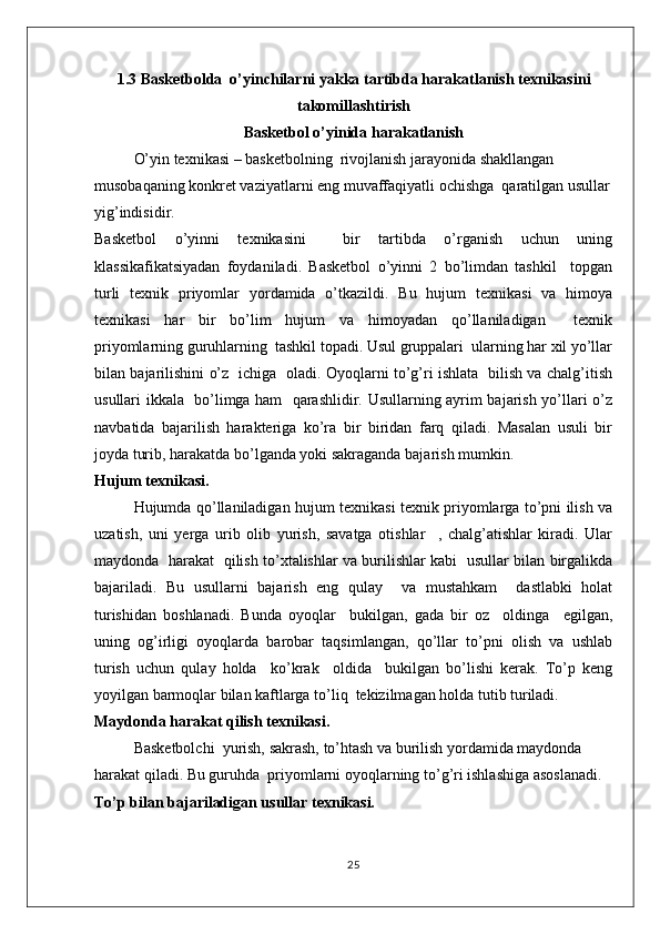 1.3 Basketbolda  o’yinchilar ni yakka tartibda harakatlanish  texnikasini
takomillashtirish
Basketbol o’yinida harakatlanish
O’yin texnikasi – basketbolning  rivojlanish jarayonida shakllangan 
musobaqaning konkret vaziyatlarni eng muvaffaqiyatli ochishga  qaratilgan usullar
yig’indisidir.
Basketbol   o’yinni   texnikasini     bir   tartibda   o’rganish   uchun   uning
klassikafikatsiyadan   foydaniladi.   Basketbol   o’yinni   2   bo’limdan   tashkil     topgan
turli   texnik   priyomlar   yordamida   o’tkazildi.   Bu   hujum   texnikasi   va   himoya
texnikasi   har   bir   bo’lim   hujum   va   himoyadan   qo’llaniladigan     texnik
priyomlarning guruhlarning  tashkil topadi. Usul gruppalari  ularning har xil yo’llar
bilan bajarilishini o’z   ichiga   oladi. Oyoqlarni to’g’ri ishlata   bilish va chalg’itish
usullari ikkala   bo’limga ham   qarashlidir. Usullarning ayrim bajarish yo’llari o’z
navbatida   bajarilish   harakteriga   ko’ra   bir   biridan   farq   qiladi.   Masalan   usuli   bir
joyda turib, harakatda bo’lganda yoki sakraganda bajarish mumkin.
Hujum texnikasi.
Hujumda qo’llaniladigan hujum texnikasi texnik priyomlarga to’pni ilish va
uzatish,   uni   yerga   urib   olib   yurish,   savatga   otishlar     ,   chalg’atishlar   kiradi.   Ular
maydonda   harakat   qilish to’xtalishlar va burilishlar kabi   usullar bilan birgalikda
bajariladi.   Bu   usullarni   bajarish   eng   qulay     va   mustahkam     dastlabki   holat
turishidan   boshlanadi.   Bunda   oyoqlar     bukilgan,   gada   bir   oz     oldinga     egilgan,
uning   og’irligi   oyoqlarda   barobar   taqsimlangan,   qo’llar   to’pni   olish   va   ushlab
turish   uchun   qulay   holda     ko’krak     oldida     bukilgan   bo’lishi   kerak.   To’p   keng
yoyilgan barmoqlar bilan kaftlarga to’liq  tekizilmagan holda tutib turiladi.
Maydonda harakat qilish texnikasi.
Basketbolchi  yurish, sakrash, to’htash va burilish yordamida maydonda 
harakat qiladi. Bu guruhda  priyomlarni oyoqlarning to’g’ri ishlashiga asoslanadi.
To’p bilan bajariladigan usullar texnikasi.
25 