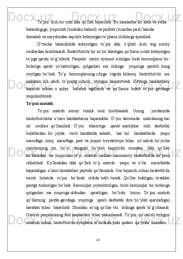 To’pni  ilish bir yoki ikki qo’llab bajariladi. Bu harakatlar ko’krak va yelka 
balandligiga, yuqorilab (boshdan baland) va pastlab (tizzadan past) hamda 
dumalab va maydondan sapchib kelayotgan to’plarni ilishlarga ajratiladi.
O’rtacha   balandlikda   kelayotgan   to’pni   ikki   o’qllab   ilish   eng   asosiy
usullardan hisoblanadi. Basketbolchi bir oz bo’shashgan qo’llarni uchib kelayotgan
to’pga qarshi to’g’irlaydi. Panjalar   yarim oysimot ochilgan bosh barmoqlarni bir-
birlariga   qarab   yo’naltirilgan,   qolganlari   esa   oldinga     yuqoriga   qaratib   keng
yoyilgan   bo’ladi.   To’p     barmoqlarning   ichiga     tegishi   bilanoq     basketbolchi     uni
mahkam   ilib   oladi,   to’pning   uchish     tezligini   kamaytiradi.   Keyingi   harakatlarni
bajarish   uchun   u   qulay     holatini   egallaydi   va   qo’llarini   bukib   to’pni   gavdaga
yaqinlashtiradi.
To’pni uzatish.
To’pni   uzatish   asosiy   texnik   usul   hisoblanadi.   Uning     yordamida
basketbolchilar   o’zaro   harakatlarini   bajaradilar.   O’yin   davomida     uzatishning   har
xil     usullari   qo’llaniladi.   O’yin     sharoitiga     qarab   uzatishlar     turli:   dastlabki
holatlardan   bir   joyda     turib   harakatda   sakrab;     har   hil     harakatlarda     yaqin
masofaga,   uzoq     masofaga,   past   va   yuqori   troyektoriya   bilan     yo’nalish   bo’yicha
maydonning   eni,   bo’yi,   diognali   bo’ylab   bajarilishi   mumkin.   Ikki   qo’llab
ko’krakdan     va   yuqoridan   to’p     uzatish   usullari   zamonaviy   basketbolda   ko’proq
ishlatiladi.   Ko’krakdan   ikki   qo’llab   to’p   uzatish     yaqin   va   o’rta     masofadda
bajaradigan o’zaro harakatlari paytida qo’llaniladi. Uni bajarish uchun basketblchi
turish     holatida     to’pni     ko’krak     oldida   tutib   turadi.   Qo’llar   bukilgan,   tirsaklar
pastga tushirilgan bo’ladi. Barmoqlar joylashtirilgan, bosh barmoqlar bir-birlariga
qolganlari   esa   yuqoriga-oldindan     qaratilgan     bo’lishi     lozim.   To’pni   uzatish
qo’llarning     pastki-gavdaga,   yuqoriga     qarab   dastlabki   dira   bo’ylab   ajariladigan
harakati   bilan     bajariladi.   Shundan   so’ng   qo’llar   tez     oldinga   qarab   to’g’irlanadi.
Uzatish panjalarining faol harakatlari bilan yakunlanadi. To’pni  yo’nalish tezligini
oshirish uchun  basketbolchi oyoqlarni to’hrilashi yoki qadam  qo’yishi  mumkin.
26 