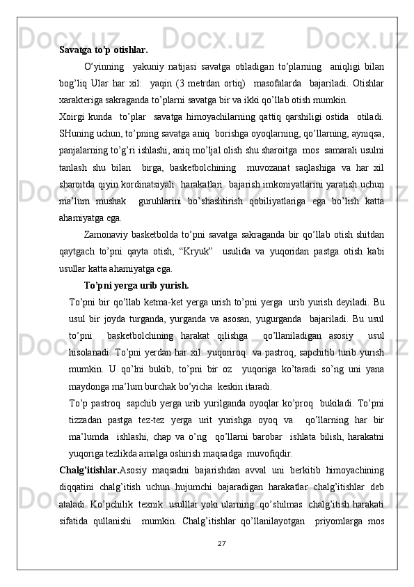 Savatga to’p otishlar.
O’yinning     yakuniy   natijasi   savatga   otiladigan   to’plarning     aniqligi   bilan
bog’liq   Ular   har   xil:     yaqin   (3   metrdan   ortiq)     masofalarda     bajariladi.   Otishlar
xarakteriga sakraganda to’plarni savatga bir va ikki qo’llab otish mumkin. 
Xoirgi   kunda     to’plar     savatga   himoyachilarning   qattiq   qarshiligi   ostida     otiladi.
SHuning uchun, to’pning savatga aniq  borishga oyoqlarning, qo’llarning, ayniqsa,
panjalarning to’g’ri ishlashi, aniq mo’ljal olish shu sharoitga  mos  samarali usulni
tanlash   shu   bilan     birga,   basketbolchining     muvozanat   saqlashiga   va   har   xil
sharoitda qiyin kordinatsiyali   harakatlari   bajarish imkoniyatlarini yaratish uchun
ma’lum   mushak     guruhlarini   bo’shashtirish   qobiliyatlariga   ega   bo’lish   katta
ahamiyatga ega.
Zamonaviy   basketbolda   to’pni   savatga   sakraganda   bir   qo’llab   otish   shitdan
qaytgach   to’pni   qayta   otish,   “Kryuk”     usulida   va   yuqoridan   pastga   otish   kabi
usullar katta ahamiyatga ega.
To’pni yerga urib yurish.
To’pni bir qo’llab ketma-ket  yerga urish to’pni  yerga   urib yurish deyiladi.   Bu
usul   bir   joyda   turganda,   yurganda   va   asosan,   yugurganda     bajariladi.   Bu   usul
to’pni     basketbolchining   harakat   qilishga     qo’llaniladigan   asosiy     usul
hisolanadi.  To’pni  yerdan  har  xil:  yuqoriroq   va  pastroq,  sapchitib  turib  yurish
mumkin.   U   qo’lni   bukib,   to’pni   bir   oz     yuqoriga   ko’taradi   so’ng   uni   yana
maydonga ma’lum burchak bo’yicha  keskin itaradi.
To’p pastroq   sapchib  yerga urib yurilganda oyoqlar  ko’proq   bukiladi. To’pni
tizzadan   pastga   tez-tez   yerga   urit   yurishga   oyoq   va     qo’llarning   har   bir
ma’lumda     ishlashi,   chap   va   o’ng     qo’llarni   barobar     ishlata   bilish,   harakatni
yuqoriga tezlikda amalga oshirish maqsadga  muvofiqdir.
Chalg’itishlar. Asosiy   maqsadni   bajarishdan   avval   uni   berkitib   himoyachining
diqqatini   chalg’itish   uchun   hujumchi   bajaradigan   harakatlar   chalg’itishlar   deb
ataladi. Ko’pchilik   texnik   usulllar yoki ularning   qo’shilmas   chalg’itish harakati
sifatida   qullanishi     mumkin.   Chalg’itishlar   qo’llanilayotgan     priyomlarga   mos
27 