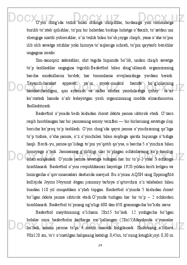 O’yin   chog’ida   tezlik   bilan   oldinga   chiqishlar,   birdaniga   yon   tomonlarga
burilib to’xtab qolishlar, to’pni bir holatdan boshqa holatga o’tkazib, to’satdan uni
sherigiga uzatib yuborishlar, o’zi tezlik bilan bo’sh joyga chiqib, yana o’sha to’pni
ilib olib savatga otishlar yoki himoya to’siqlariga uchrab, to’pni qaytarib berishlar
ungagina xosdir. 
Son-sanoqsiz   sakrashlar,   shit   tagida   hujumda   bo’lib,   undan   chiqib   savatga
to’p   tashlashlar   ungagina   tegishli.Basketbol   bilan   shug’ullanish   organizmning
barcha   muskullarini   birdek,   har   tomonlama   rivojlanishiga   yordam   beradi.
Tayanch-harakat   apparati,   ya’ni   suyak-muskul   hamda   bo’g’inlarning
harakatchanligini,   qon   aylanish   va   nafas   olishni   yaxshilashga   ijobiy     ta’sir
ko’rsatadi   hamda   o’sib   kelayotgan   yosh   organizmning   modda   almashinuvini
faollashtiradi.
Basketbol   o’yinida   besh   kishidan   iborat   ikkita   jamoa   ishtirok   etadi.   O’zaro
raqib hisoblangan har bir jamoaning asosiy vazifasi — bir-birlarining savatiga iloji
boricha ko’proq to’p tashlash. O’yin chog’ida qaysi  jamoa o’yinchisining qo’liga
to’p   tushsa,   o’sha   jamoa,   o’z   o’yinchilari   bilan   raqibiga   qarshi   hujumga   o’tishga
haqli. Bordi-yu, jamoa qo’lidagi to’pni yo’qotib qo’ysa, u barcha 5 o’yinchisi bilan
himoyaga   o’tadi.   Jamoaning   g’olibligi   ular   to’plagan   ochkolarning   ko’p-kamligi
bilan   aniqlanadi.   O’yinda   jamoa   savatiga   tushgan   har   bir   to’p   2   yoki   3   ochkoga
hisoblanadi. Basketbol o’yini respublikamiz hayotiga 1920-yildan kirib kelgan va
hozirgacha o’quv muassalari dasturida mavjud. Bu o’yinni AQSH ning Sppringfild
kollejida   Jeyms   Neysmit   degan   jismoniy   tarbiya   o’qituvchisi   o’z   talabalari   bilan
bundan   110   yil   muqaddam   o’ylab   topgan.   Basketbol   o’yinida   5   kishidan   iborat
bo’lgan   ikkita   jamoa   ishtirok   etadi.O’yinda   tushgan   har   bir   to’p   –   2   ochkodan
hisoblanadi. Basketbol to’pining og’irligi 600 dan 650 grammgacha bo’lishi zarur.
Basketbol   maydonining   o’lchami   28x15   bo’ladi.   12   yoshgacha   bo’lgan
bolalar   mini   basketbolni   kattlarga   mo’ljallangan   (28x15)Maydonda   o’ynasalar
bo’ladi,   ammo   jarima   to’pi   4   metrli   masofa   belgilanadi.   Shchitning   o’lchovi
90x120 sm, to’r o’rnatilgan halqaning kataligi 0,45m, to’rning kenglik joyi 0,30 m
29 