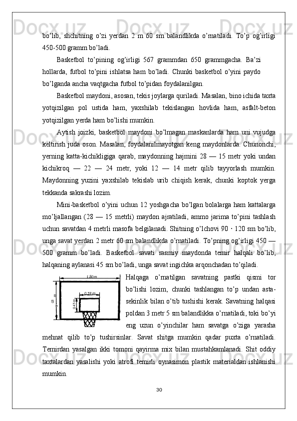 bo’lib,   shchitning   o’zi   yerdan   2   m   60   sm   balandlikda   o’rnatiladi.   To’p   og’irligi
450-500 gramm bo’ladi.
Basketbol   to’pining   og’irligi   567   grammdan   650   grammgacha.   Ba’zi
hollarda,   futbol   to’pini   ishlatsa   ham   bo’ladi.   Chunki   basketbol   o’yini   paydo
bo’lganda ancha vaqtgacha futbol to’pidan foydalanilgan.
Basketbol maydoni, asosan, tekis joylarga quriladi. Masalan, bino ichida taxta
yotqizilgan   pol   ustida   ham,   yaxshilab   tekislangan   hovlida   ham,   asfalt-beton
yotqizilgan yerda ham bo’lishi mumkin.
Aytish   joizki,   basketbol   maydoni   bo’lmagan   maskanlarda   ham   uni   vujudga
keltirish   juda   oson.   Masalan,   foydalanilmayotgan   keng   maydonlarda.   Chunonchi,
yerning   katta-kichikligiga   qarab,   maydonning   hajmini   28   —   15   metr   yoki   undan
kichikroq   —   22   —   24   metr,   yoki   12   —   14   metr   qilib   tayyorlash   mumkin.
Maydonning   yuzini   yaxshilab   tekislab   urib   chiqish   kerak,   chunki   koptok   yerga
tekkanda sakrashi lozim.
Mini-basketbol  o’yini  uchun 12 yoshgacha bo’lgan bolalarga ham  kattalarga
mo’ljallangan   (28   —   15   metrli)   maydon   ajratiladi,   ammo   jarima   to’pini   tashlash
uchun savatdan 4 metrli masofa belgilanadi. Shitning o’lchovi 90   ·   120 sm bo’lib,
unga savat yerdan 2 metr 60 sm balandlikda o’rnatiladi. To’pning og’irligi 450 —
500   gramm   bo’ladi.   Basketbol   savati   rasmiy   maydonda   temir   halqali   bo’lib,
halqaning aylanasi 45 sm bo’ladi, unga savat ingichka arqonchadan to’qiladi.
Halqaga   o’rnatilgan   savatning   pastki   qismi   tor
bo’lishi   lozim,   chunki   tashlangan   to’p   undan   asta-
sekinlik bilan o’tib tushishi  kerak. Savatning halqasi
poldan 3 metr 5 sm balandlikka o’rnatiladi, toki bo’yi
eng   uzun   o’yinchilar   ham   savatga   o’ziga   yarasha
mehnat   qilib   to’p   tushirsinlar.   Savat   shitga   mumkin   qadar   puxta   o’rnatiladi.
Temirdan   yasalgan   ikki   tomoni   qayirma   mix   bilan   mustahkamlanadi.   Shit   oddiy
taxtalardan   yasalishi   yoki   atrofi   temirli   oynasimon   plastik   materialdan   ishlanishi
mumkin. 
3005,1
 m1 ,80m
0 ,59 m	
0,45m 