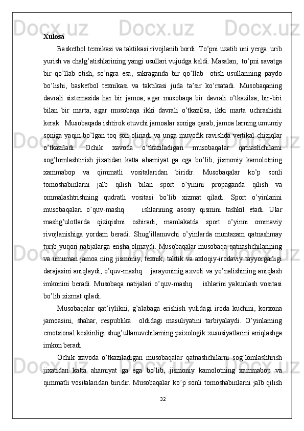Xulosa
Basketbol texnikasi va taktikasi rivojlanib bordi. To’pni uzatib uni yerga  urib
yurish va chalg’atishlarining yangi usullari vujudga keldi. Masalan,  to’pni savatga
bir   qo’llab   otish,   so’ngra   esa,   sakraganda   bir   qo’llab     otish   usullarining   paydo
bo’lishi,   basketbol   texnikasi   va   taktikasi   juda   ta’sir   ko’rsatadi.   Musobaqaning
davrali   sistemasida   har   bir   jamoa,   agar   musobaqa   bir   davrali   o’tkazilsa,   bir-biri
bilan   bir   marta,   agar   musobaqa   ikki   davrali   o’tkazilsa,   ikki   marta   uchrashishi
kerak.  Musobaqada ishtirok etuvchi jamoalar soniga qarab, jamoa larning umumiy
soniga yaqin bo’lgan toq son  olinadi  va  unga muvofik ravishda  vertikal  chiziqlar
o’tkaziladi.   Ochik   xavoda   o’tkaziladigan   musobaqalar   qatnashchilarni
sog’lomlashtirish   jixatidan   katta   ahamiyat   ga   ega   bo’lib,   jismoniy   kamolotning
xammabop   va   qimmatli   vositalaridan   biridir.   Musobaqalar   ko’p   sonli
tomoshabinlarni   jalb   qilish   bilan   sport   o’yinini   propaganda   qilish   va
ommalashtrishning   qudratli   vositasi   bo’lib   xizmat   qiladi.   Sport   o’yinlarini
musobaqalari   o’quv-mashq         ishlarining   asosiy   qismini   tashkil   etadi.   Ular
mashg’ulotlarda   qiziqishni   oshiradi,   mamlakatda   sport   o’yinni   ommaviy
rivojlanishiga   yordam   beradi.   Shug’illanuvchi   o’yinlarda   muntazam   qatnashmay
turib yuqori natijalarga erisha olmaydi. Musobaqalar musobaqa qatnashchilarining
va umuman  jamoa  ning jismoniy,  texnik, taktik  va axloqiy-irodaviy  tayyorgarligi
darajasini aniqlaydi, o’quv-mashq       jarayoninig axvoli va yo’nalishining aniqlash
imkonini   beradi.   Musobaqa   natijalari   o’quv-mashq         ishlarini   yakunlash   vositasi
bo’lib xizmat qiladi.
Musobaqalar   qat’iylikni,   g’alabaga   erishish   yulidagi   iroda   kuchini,   korxona
jamoasini,   shahar,   respublika     oldidagi   masuliyatini   tarbiyalaydi.   O’yinlarning
emotsional keskinligi shug’ullanuvchilarning psixologik xususiyatlarini aniqlashga
imkon beradi.
Ochik   xavoda   o’tkaziladigan   musobaqalar   qatnashchilarni   sog’lomlashtirish
jixatidan   katta   ahamiyat   ga   ega   bo’lib,   jismoniy   kamolotning   xammabop   va
qimmatli vositalaridan biridir. Musobaqalar  ko’p sonli tomoshabinlarni jalb qilish
32 