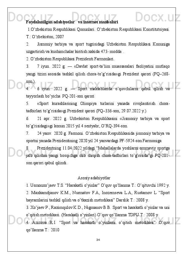 Foydalanilgan adabiyotlar   va internet manbalari 
  1.O’zbekiston Respublikasi  Qonunlari.   O’zbekiston Respublikasi  Konstitutsiyasi.
T.: O’zbekiston, 2007
2. Jismoniy   tarbiya   va   sport   tugrisidagi   Uzbekiston   Respublikasi   Konuniga
uzgartirish va kushimchalar kiritish xakida 473- modda .
2. O’zbekiston Respublikasi Prezidenti Farmonlari.
3. 7   iyun.   2022   g.   —   «Davlat   sport-ta’lim   muassasalari   faoliyatini   mutlaqo
yangi   tizim   asosida   tashkil   qilish   chora-to’g’risida»gi   Prezident   qarori   (PQ–268-
son,)
4. 6   iyun.   2022   g.   —   Sport   maktablarida   o’quvchilarni   qabul   qilish   va
tayyorlash bo’yicha  PQ-201-son qarori
5. «Sport   kurashlarining   Olimpiya   turlarini   yanada   rivojlantirish   chora-
tadbirlari to’g’risida»gi Prezident qarori (PQ–336-son, 29.07.2022 y.)
6. 21   apr.   2022   g.   Uzbekiston   Respublikasini   «Jismoniy   tarbiya   va   sport
to’g’risidagi»gi konun 2015 yil 4 sentyabr, O’RQ-394-son.
7. 24 yanv. 2020 g. Farmoni. O’zbekiston Respublikasida jismoniy tarbiya va
sportni yanada Prezidentining 2020 yil 24 yanvardagi PF-5924-son Farmoniga 
8. Prezidentning 11.04.2022 yildagi “Mahallalarda yoshlarni ommaviy sportga
jalb   qilishni   yangi   bosqichga   olib   chiqish   chora-tadbirlari   to’g’risida”gi   PQ-201-
son qarori qabul qilindi.
                                                Asosiy adabiyotlar
1. Usmonxo’jaev T.S. “Harakatli o’yinlar” O’quv qo’llanma T.: O’qituvchi 1992 y.
2.   Maxkamdjanov   K.M.,   Nurmatov   F.A,   Inozemseva   L.A,   Rustamov   L   “Sport
bayramlarini tashkil qilish va o’tkazish metodikasi” Darslik T.: 2008 y. 
3. Xo’jaev P., Raximqulov K.D., Nigmanov B.B. Sport va harakatli o’yinlar va uni
o’qitish metodikasi. (Harakatli o’yinlari) O’quv qo’llanma TDPU T.: 2008 y. 
4.   Azizova   R.I.   “Sport   va   harakatli   o’yinlarni   o’qitish   metodikasi”   O’quv
qo’llanma T.: 2010 
34