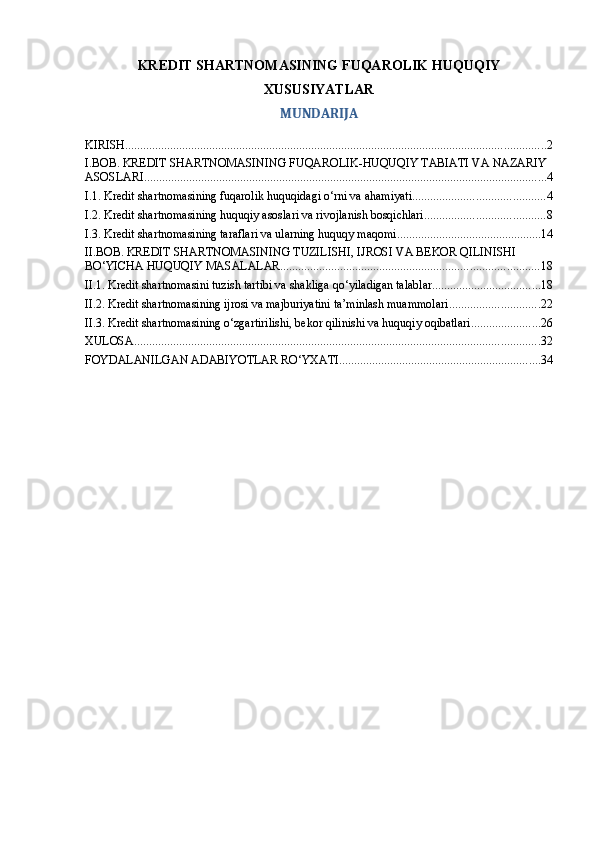 KREDIT SHARTNOMASINING FUQAROLIK HUQUQIY
XUSUSIYATLAR
MUNDARIJA
KIRISH ............................................................................................................................................ 2
I.BOB. KREDIT SHARTNOMASINING FUQAROLIK-HUQUQIY TABIATI VA NAZARIY 
ASOSLARI ...................................................................................................................................... 4
I.1. Kredit shartnomasining fuqarolik huquqidagi o‘rni va ahamiyati ............................................ 4
I.2. Kredit shartnomasining huquqiy asoslari va rivojlanish bosqichlari ........................................ 8
I.3. Kredit shartnomasining taraflari va ularning huquqy maqomi ................................................ 14
II.BOB. KREDIT SHARTNOMASINING TUZILISHI, IJROSI VA BEKOR QILINISHI 
BO‘YICHA HUQUQIY MASALALAR ...................................................................................... 18
II.1. Kredit shartnomasini tuzish tartibi va shakliga qo‘yiladigan talablar .................................... 18
II.2. Kredit shartnomasining ijrosi va majburiyatini ta’minlash muammolari .............................. 22
II.3. Kredit shartnomasining o‘zgartirilishi, bekor qilinishi va huquqiy oqibatlari ....................... 26
XULOSA ....................................................................................................................................... 32
FOYDALANILGAN ADABIYOTLAR RO‘YXATI ................................................................... 34 