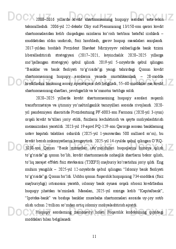 2000–2016   yillarda   kredit   shartnomasining   huquqiy   asoslari   asta-sekin
takomillashdi. 2006-yil  22-dekabr  Oliy sud Plenumining 13/150-son qarori kredit
shartnomalaridan   kelib   chiqadigan   nizolarni   ko‘rish   tartibini   batafsil   izohladi   –
muddatidan   oldin   undirish,   foiz   hisoblash,   garov   huquqi   masalalari   aniqlandi.
2017-yildan   boshlab   Prezident   Shavkat   Mirziyoyev   rahbarligida   bank   tizimi
liberallashtirish   strategiyasi   (2017–2021,   keyinchalik   2020–2025   yillarga
mo‘ljallangan   strategiya)   qabul   qilindi.   2019-yil   5-noyabrda   qabul   qilingan
“Banklar   va   bank   faoliyati   to‘g‘risida”gi   yangi   tahrirdagi   Qonun   kredit
shartnomasining   huquqiy   asoslarini   yanada   mustahkamladi   –   28-modda
kreditlashni bankning asosiy operatsiyasi deb belgiladi, 55–60-moddalar esa kredit
shartnomasining shartlari, javobgarlik va ta’minotni tartibga soldi.
2020–2025   yillarda   kredit   shartnomasining   huquqiy   asoslari   raqamli
transformatsiya   va   ijtimoiy   yo‘naltirilganlik   tamoyillari   asosida   rivojlandi.   2020-
yil   pandemiyasi   sharoitida   Prezidentning   PF-6003-son   Farmoni   (2020-yil   3-iyun)
orqali   kredit   ta’tillari   joriy   etildi,   foizlarni   kechiktirish   va   qayta   moliyalashtirish
mexanizmlari yaratildi. 2023-yil 19-aprel PQ-129-son Qarorga asosan banklarning
ustav   kapitali   talablari   oshirildi   (2025-yil   1-yanvardan   500   milliard   so‘m),   bu
kredit berish imkoniyatlarini kengaytirdi. 2025-yil 14-iyulda qabul qilingan O‘RQ-
3030-son   Qonun   “Bank   xizmatlari   iste’molchilari   huquqlarini   himoya   qilish
to‘g‘risida”gi  qonun bo‘lib, kredit  shartnomasida nohaqlik shartlarni bekor  qilish,
to‘liq xarajat effekti foiz stavkasini (TXEFS) majburiy ko‘rsatishni joriy qildi. Eng
muhim   yangilik   –   2025-yil   12-noyabrda   qabul   qilingan   “Islomiy   bank   faoliyati
to‘g‘risida”gi Qonun bo‘ldi. Ushbu qonun fuqarolik huquqining 734-moddasi (foiz
majburiyligi)   istisnosini   yaratib,   islomiy   bank   oynasi   orqali   ribosiz   kreditlashni
huquqiy   jihatdan   ta’minladi.   Masalan,   2025-yil   oxiriga   kelib   “Kapitalbank”,
“Ipoteka-bank”   va   boshqa   banklar   murabaha   shartnomalari   asosida   uy-joy   sotib
olish uchun 2 trillion so‘mdan ortiq islomiy moliyalashtirish ajratdi.
Huquqiy   asoslarning   zamonaviy   holati   Fuqarolik   kodeksining   quyidagi
moddalari bilan belgilanadi:
11 