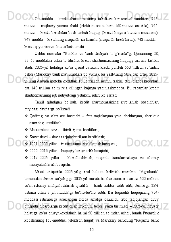 744-modda   –   kredit   shartnomasining   ta’rifi   va   konsensual   xarakteri;   745-
modda   –   majburiy   yozma   shakl   (elektron   shakl   ham   160-modda   asosida);   746-
modda   –   kredit   berishdan   bosh   tortish   huquqi   (kredit   liniyasi   bundan   mustasno);
747-modda – kreditning maqsadli sarflanishi (maqsadli kreditlarda); 748-modda –
kredit qaytarish va foiz to‘lash tartibi.
Ushbu   normalar   “Banklar   va   bank   faoliyati   to‘g‘risida”gi   Qonunning   28,
55–60-moddalari   bilan   to‘ldirilib,   kredit   shartnomasining   huquqiy   asosini   tashkil
etadi.   2025-yil   holatiga   ko‘ra   tijorat   banklari   kredit   portfeli   550   trillion   so‘mdan
oshdi (Markaziy bank ma’lumotlari bo‘yicha), bu YaIMning 50% dan ortiq. 2025-
yilning 9 oyida ipoteka kreditlari 15,06 trillion so‘mni tashkil etdi, biznes kreditlari
esa   140   trillion   so‘m   reja   qilingan   hajmga   yaqinlashmoqda.   Bu   raqamlar   kredit
shartnomasining iqtisodiyotdagi yetakchi rolini ko‘rsatadi.
Tahlil   qiladigan   bo‘lsak,   kredit   shartnomasining   rivojlanish   bosqichlari
quyidagi davrlarga bo‘linadi:
 Qadimgi   va   o‘rta   asr   bosqichi   –   foiz   taqiqlangan   yoki   cheklangan,   sheriklik
asosidagi kreditlash;
 Mustamlaka davri – foizli tijorat kreditlari;
 Sovet davri – davlat rejalashtirilgan kreditlash;
 1991–2000 yillar – institutsional shakllanish bosqichi;
 2000–2016 yillar – huquqiy barqarorlik bosqichi;
 2017–2025   yillar   –   liberallashtirish,   raqamli   transformatsiya   va   islomiy
moliyalashtirish bosqichi.
Misol   tariqasida   2025-yilgi   real   holatni   keltirish   mumkin.   “Agrobank”
tomonidan fermer xo‘jaligiga 2025-yil murabaha shartnomasi asosida 500 million
so‘m   islomiy   moliyalashtirish   ajratildi   –   bank   traktor   sotib   olib,   fermerga   25%
ustama   bilan   5   yil   muddatga   bo‘lib-bo‘lib   sotdi.   Bu   fuqarolik   huquqining   734-
moddasi   istisnosiga   asoslangan   holda   amalga   oshirildi,   ribo   taqiqlangan   diniy
e’tiqodli fuqarolarga kredit olish imkonini berdi. Yana bir misol – 2025-yil noyabr
holatiga ko‘ra onlayn-kreditlash hajmi 50 trillion so‘mdan oshdi, bunda Fuqarolik
kodeksining 160-moddasi  (elektron hujjat)  va Markaziy  bankning “Raqamli  bank
12 