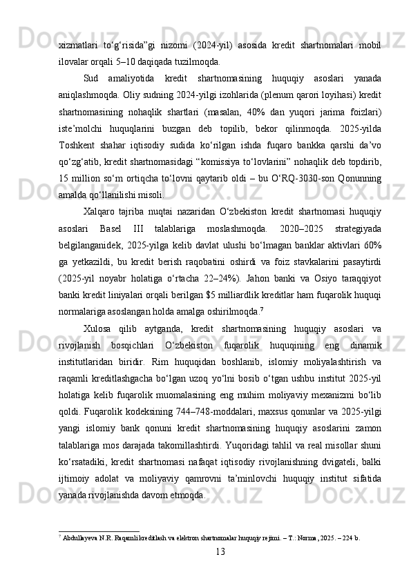 xizmatlari   to‘g‘risida”gi   nizomi   (2024-yil)   asosida   kredit   shartnomalari   mobil
ilovalar orqali 5–10 daqiqada tuzilmoqda.
Sud   amaliyotida   kredit   shartnomasining   huquqiy   asoslari   yanada
aniqlashmoqda. Oliy sudning 2024-yilgi izohlarida (plenum qarori loyihasi) kredit
shartnomasining   nohaqlik   shartlari   (masalan,   40%   dan   yuqori   jarima   foizlari)
iste’molchi   huquqlarini   buzgan   deb   topilib,   bekor   qilinmoqda.   2025-yilda
Toshkent   shahar   iqtisodiy   sudida   ko‘rilgan   ishda   fuqaro   bankka   qarshi   da’vo
qo‘zg‘atib, kredit shartnomasidagi “komissiya  to‘lovlarini” nohaqlik deb topdirib,
15   million   so‘m   ortiqcha   to‘lovni   qaytarib   oldi   –   bu   O‘RQ-3030-son   Qonunning
amalda qo‘llanilishi misoli.
Xalqaro   tajriba   nuqtai   nazaridan   O‘zbekiston   kredit   shartnomasi   huquqiy
asoslari   Basel   III   talablariga   moslashmoqda.   2020–2025   strategiyada
belgilanganidek,   2025-yilga   kelib   davlat   ulushi   bo‘lmagan   banklar   aktivlari   60%
ga   yetkazildi,   bu   kredit   berish   raqobatini   oshirdi   va   foiz   stavkalarini   pasaytirdi
(2025-yil   noyabr   holatiga   o‘rtacha   22–24%).   Jahon   banki   va   Osiyo   taraqqiyot
banki kredit liniyalari orqali berilgan $5 milliardlik kreditlar ham fuqarolik huquqi
normalariga asoslangan holda amalga oshirilmoqda. 7
Xulosa   qilib   aytganda,   kredit   shartnomasining   huquqiy   asoslari   va
rivojlanish   bosqichlari   O‘zbekiston   fuqarolik   huquqining   eng   dinamik
institutlaridan   biridir.   Rim   huquqidan   boshlanib,   islomiy   moliyalashtirish   va
raqamli   kreditlashgacha   bo‘lgan   uzoq   yo‘lni   bosib   o‘tgan   ushbu   institut   2025-yil
holatiga   kelib   fuqarolik   muomalasining   eng   muhim   moliyaviy   mexanizmi   bo‘lib
qoldi.  Fuqarolik  kodeksining   744–748-moddalari,   maxsus   qonunlar   va  2025-yilgi
yangi   islomiy   bank   qonuni   kredit   shartnomasining   huquqiy   asoslarini   zamon
talablariga mos darajada takomillashtirdi. Yuqoridagi tahlil va real misollar shuni
ko‘rsatadiki,   kredit   shartnomasi   nafaqat   iqtisodiy   rivojlanishning   dvigateli,   balki
ijtimoiy   adolat   va   moliyaviy   qamrovni   ta’minlovchi   huquqiy   institut   sifatida
yanada rivojlanishda davom etmoqda.
7
 Abdullayeva N.R. Raqamli kreditlash va elektron shartnomalar huquqiy rejimi. – T.: Norma, 2025. – 224 b.
13 