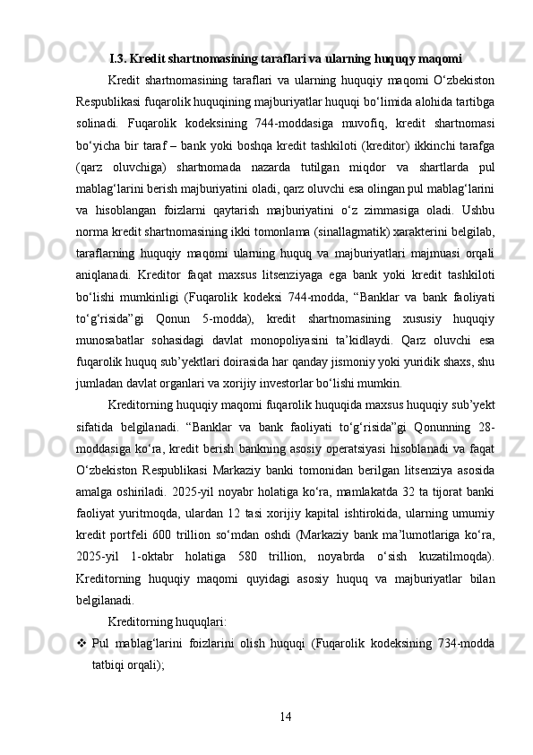 I.3. Kredit shartnomasining taraflari va ularning huquqy maqomi
Kredit   shartnomasining   taraflari   va   ularning   huquqiy   maqomi   O‘zbekiston
Respublikasi fuqarolik huquqining majburiyatlar huquqi bo‘limida alohida tartibga
solinadi.   Fuqarolik   kodeksining   744-moddasiga   muvofiq,   kredit   shartnomasi
bo‘yicha   bir   taraf   –   bank  yoki   boshqa   kredit   tashkiloti   (kreditor)   ikkinchi   tarafga
(qarz   oluvchiga)   shartnomada   nazarda   tutilgan   miqdor   va   shartlarda   pul
mablag‘larini berish majburiyatini oladi, qarz oluvchi esa olingan pul mablag‘larini
va   hisoblangan   foizlarni   qaytarish   majburiyatini   o‘z   zimmasiga   oladi.   Ushbu
norma kredit shartnomasining ikki tomonlama (sinallagmatik) xarakterini belgilab,
taraflarning   huquqiy   maqomi   ularning   huquq   va   majburiyatlari   majmuasi   orqali
aniqlanadi.   Kreditor   faqat   maxsus   litsenziyaga   ega   bank   yoki   kredit   tashkiloti
bo‘lishi   mumkinligi   (Fuqarolik   kodeksi   744-modda,   “Banklar   va   bank   faoliyati
to‘g‘risida”gi   Qonun   5-modda),   kredit   shartnomasining   xususiy   huquqiy
munosabatlar   sohasidagi   davlat   monopoliyasini   ta’kidlaydi.   Qarz   oluvchi   esa
fuqarolik huquq sub’yektlari doirasida har qanday jismoniy yoki yuridik shaxs, shu
jumladan davlat organlari va xorijiy investorlar bo‘lishi mumkin.
Kreditorning huquqiy maqomi fuqarolik huquqida maxsus huquqiy sub’yekt
sifatida   belgilanadi.   “Banklar   va   bank   faoliyati   to‘g‘risida”gi   Qonunning   28-
moddasiga   ko‘ra,   kredit   berish   bankning   asosiy   operatsiyasi   hisoblanadi   va   faqat
O‘zbekiston   Respublikasi   Markaziy   banki   tomonidan   berilgan   litsenziya   asosida
amalga oshiriladi. 2025-yil  noyabr  holatiga ko‘ra,  mamlakatda 32 ta tijorat  banki
faoliyat   yuritmoqda,   ulardan   12   tasi   xorijiy   kapital   ishtirokida,   ularning   umumiy
kredit   portfeli   600   trillion   so‘mdan   oshdi   (Markaziy   bank   ma’lumotlariga   ko‘ra,
2025-yil   1-oktabr   holatiga   580   trillion,   noyabrda   o‘sish   kuzatilmoqda).
Kreditorning   huquqiy   maqomi   quyidagi   asosiy   huquq   va   majburiyatlar   bilan
belgilanadi.
Kreditorning huquqlari:
 Pul   mablag‘larini   foizlarini   olish   huquqi   (Fuqarolik   kodeksining   734-modda
tatbiqi orqali);
14 