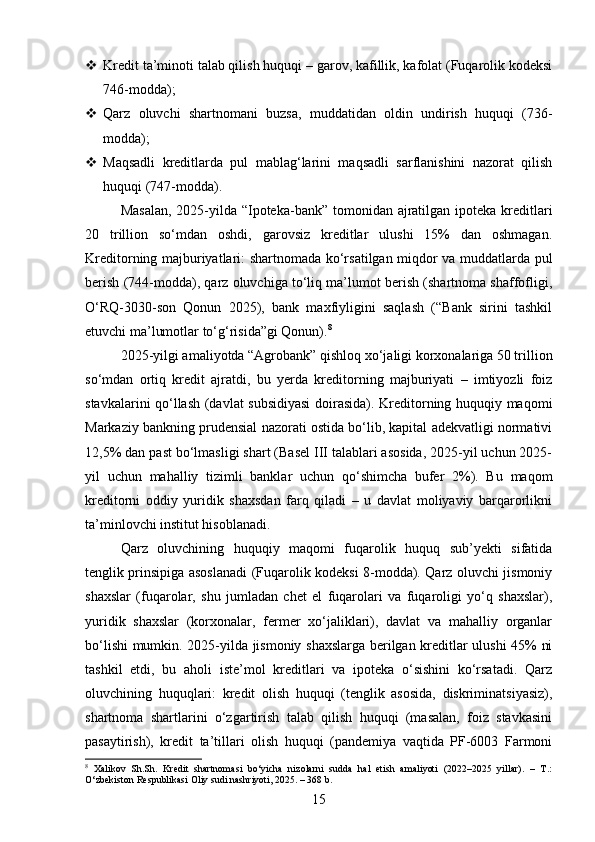  Kredit ta’minoti talab qilish huquqi – garov, kafillik, kafolat (Fuqarolik kodeksi
746-modda);
 Qarz   oluvchi   shartnomani   buzsa,   muddatidan   oldin   undirish   huquqi   (736-
modda);
 Maqsadli   kreditlarda   pul   mablag‘larini   maqsadli   sarflanishini   nazorat   qilish
huquqi (747-modda).
Masalan,  2025-yilda “Ipoteka-bank” tomonidan ajratilgan ipoteka kreditlari
20   trillion   so‘mdan   oshdi,   garovsiz   kreditlar   ulushi   15%   dan   oshmagan.
Kreditorning majburiyatlari: shartnomada ko‘rsatilgan miqdor va muddatlarda pul
berish (744-modda), qarz oluvchiga to‘liq ma’lumot berish (shartnoma shaffofligi,
O‘RQ-3030-son   Qonun   2025),   bank   maxfiyligini   saqlash   (“Bank   sirini   tashkil
etuvchi ma’lumotlar to‘g‘risida”gi Qonun). 8
2025-yilgi amaliyotda “Agrobank” qishloq xo‘jaligi korxonalariga 50 trillion
so‘mdan   ortiq   kredit   ajratdi,   bu   yerda   kreditorning   majburiyati   –   imtiyozli   foiz
stavkalarini qo‘llash (davlat subsidiyasi  doirasida). Kreditorning huquqiy maqomi
Markaziy bankning prudensial nazorati ostida bo‘lib, kapital adekvatligi normativi
12,5% dan past bo‘lmasligi shart (Basel III talablari asosida, 2025-yil uchun 2025-
yil   uchun   mahalliy   tizimli   banklar   uchun   qo‘shimcha   bufer   2%).   Bu   maqom
kreditorni   oddiy   yuridik   shaxsdan   farq   qiladi   –   u   davlat   moliyaviy   barqarorlikni
ta’minlovchi institut hisoblanadi.
Qarz   oluvchining   huquqiy   maqomi   fuqarolik   huquq   sub’yekti   sifatida
tenglik prinsipiga asoslanadi (Fuqarolik kodeksi 8-modda). Qarz oluvchi jismoniy
shaxslar   (fuqarolar,   shu   jumladan   chet   el   fuqarolari   va   fuqaroligi   yo‘q   shaxslar),
yuridik   shaxslar   (korxonalar,   fermer   xo‘jaliklari),   davlat   va   mahalliy   organlar
bo‘lishi mumkin. 2025-yilda jismoniy shaxslarga berilgan kreditlar ulushi 45% ni
tashkil   etdi,   bu   aholi   iste’mol   kreditlari   va   ipoteka   o‘sishini   ko‘rsatadi.   Qarz
oluvchining   huquqlari:   kredit   olish   huquqi   (tenglik   asosida,   diskriminatsiyasiz),
shartnoma   shartlarini   o‘zgartirish   talab   qilish   huquqi   (masalan,   foiz   stavkasini
pasaytirish),   kredit   ta’tillari   olish   huquqi   (pandemiya   vaqtida   PF-6003   Farmoni
8
  Xalikov   Sh.Sh.   Kredit   shartnomasi   bo‘yicha   nizolarni   sudda   hal   etish   amaliyoti   (2022–2025   yillar).   –   T.:
O‘zbekiston Respublikasi Oliy sudi nashriyoti, 2025. – 368 b.
15 