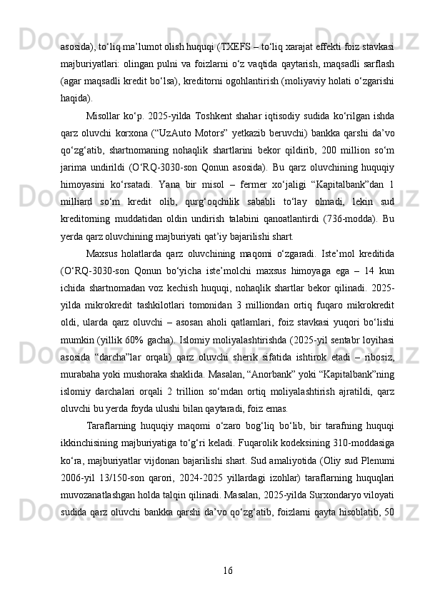 asosida), to‘liq ma’lumot olish huquqi (TXEFS – to‘liq xarajat effekti foiz stavkasi
majburiyatlari:   olingan  pulni   va  foizlarni  o‘z  vaqtida  qaytarish,  maqsadli   sarflash
(agar maqsadli kredit bo‘lsa), kreditorni ogohlantirish (moliyaviy holati o‘zgarishi
haqida).
Misollar  ko‘p.  2025-yilda  Toshkent   shahar   iqtisodiy  sudida   ko‘rilgan  ishda
qarz   oluvchi   korxona   (“UzAuto   Motors”   yetkazib   beruvchi)   bankka   qarshi   da’vo
qo‘zg‘atib,   shartnomaning   nohaqlik   shartlarini   bekor   qildirib,   200   million   so‘m
jarima   undirildi   (O‘RQ-3030-son   Qonun   asosida).   Bu   qarz   oluvchining   huquqiy
himoyasini   ko‘rsatadi.   Yana   bir   misol   –   fermer   xo‘jaligi   “Kapitalbank”dan   1
milliard   so‘m   kredit   olib,   qurg‘oqchilik   sababli   to‘lay   olmadi,   lekin   sud
kreditorning   muddatidan   oldin   undirish   talabini   qanoatlantirdi   (736-modda).   Bu
yerda qarz oluvchining majburiyati qat’iy bajarilishi shart.
Maxsus   holatlarda   qarz   oluvchining   maqomi   o‘zgaradi.   Iste’mol   kreditida
(O‘RQ-3030-son   Qonun   bo‘yicha   iste’molchi   maxsus   himoyaga   ega   –   14   kun
ichida   shartnomadan   voz   kechish   huquqi,   nohaqlik   shartlar   bekor   qilinadi.   2025-
yilda   mikrokredit   tashkilotlari   tomonidan   3   milliondan   ortiq   fuqaro   mikrokredit
oldi,   ularda   qarz   oluvchi   –   asosan   aholi   qatlamlari,   foiz   stavkasi   yuqori   bo‘lishi
mumkin (yillik 60% gacha). Islomiy moliyalashtirishda (2025-yil sentabr loyihasi
asosida   “darcha”lar   orqali)   qarz   oluvchi   sherik   sifatida   ishtirok   etadi   –   ribosiz,
murabaha yoki mushoraka shaklida. Masalan, “Anorbank” yoki “Kapitalbank”ning
islomiy   darchalari   orqali   2   trillion   so‘mdan   ortiq   moliyalashtirish   ajratildi,   qarz
oluvchi bu yerda foyda ulushi bilan qaytaradi, foiz emas.
Taraflarning   huquqiy   maqomi   o‘zaro   bog‘liq   bo‘lib,   bir   tarafning   huquqi
ikkinchisining majburiyatiga to‘g‘ri keladi. Fuqarolik kodeksining 310-moddasiga
ko‘ra, majburiyatlar vijdonan bajarilishi shart. Sud amaliyotida (Oliy sud Plenumi
2006-yil   13/150-son   qarori,   2024-2025   yillardagi   izohlar)   taraflarning   huquqlari
muvozanatlashgan holda talqin qilinadi. Masalan, 2025-yilda Surxondaryo viloyati
sudida qarz oluvchi bankka qarshi  da’vo qo‘zg‘atib, foizlarni qayta hisoblatib, 50
16 